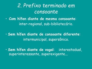 2. Prefixo terminado em
consoante
• Com hífen diante de mesma consoante:
inter-regional, sub-bibliotecário.
• Sem hífen diante de consoante diferente:
intermunicipal, supersônico.
• Sem hífen diante de vogal: interestadual,
superinteressante, superexigente...
 
