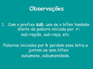 Observações
1. Com o prefixo sub, usa-se o hífen também
diante de palavra iniciada por r:
sub-região, sub-raça, etc.
Palavras iniciadas por h perdem essa letra e
juntam-se sem hífen:
subumano, subumanidade.
 