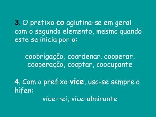 3. O prefixo co aglutina-se em geral
com o segundo elemento, mesmo quando
este se inicia por o:
coobrigação, coordenar, cooperar,
cooperação, cooptar, coocupante
4. Com o prefixo vice, usa-se sempre o
hífen:
vice-rei, vice-almirante
 
