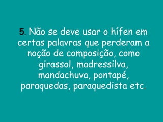 5. Não se deve usar o hífen em
certas palavras que perderam a
noção de composição, como
girassol, madressilva,
mandachuva, pontapé,
paraquedas, paraquedista etc.
 