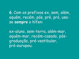 6. Com os prefixos ex, sem, além,
aquém, recém, pós, pré, pró, usa-
se sempre o hífen:
ex-aluno, sem-terra, além-mar,
aquém-mar, recém-casado, pós-
graduação, pré-vestibular,
pró-europeu.
 