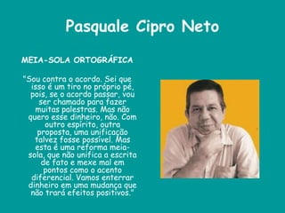 Pasquale Cipro Neto
MEIA-SOLA ORTOGRÁFICA
"Sou contra o acordo. Sei que
isso é um tiro no próprio pé,
pois, se o acordo passar, vou
ser chamado para fazer
muitas palestras. Mas não
quero esse dinheiro, não. Com
outro espírito, outra
proposta, uma unificação
talvez fosse possível. Mas
esta é uma reforma meia-
sola, que não unifica a escrita
de fato e mexe mal em
pontos como o acento
diferencial. Vamos enterrar
dinheiro em uma mudança que
não trará efeitos positivos."
 