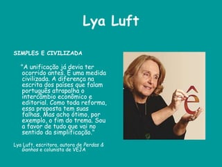 Lya Luft
SIMPLES E CIVILIZADA
"A unificação já devia ter
ocorrido antes. É uma medida
civilizada. A diferença na
escrita dos países que falam
português atrapalha o
intercâmbio econômico e
editorial. Como toda reforma,
essa proposta tem suas
falhas. Mas acho ótimo, por
exemplo, o fim do trema. Sou
a favor de tudo que vai no
sentido da simplificação."
Lya Luft, escritora, autora de Perdas &
Ganhos e colunista de VEJA
 