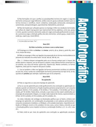 Acordo Ortográﬁco
                    b) Nas formações em que o preﬁxo ou pseudopreﬁxo termina em vogal e o segundo
                 elemento começa por vogal diferente, prá ca esta em geral já adotada também para os
                 termos técnicos e cien ﬁcos. Assim: an aéreo, coeducação, extraescolar, aeroespacial,
                 autoestrada, autoaprendizagem, agroindustrial, hidroelétrico, plurianual.
                   3.º Nas formações por suﬁxação apenas se emprega o hífen nos vocábulos terminados
                 por suﬁxos de origem tupi-guarani que representam formas adje vas, como açu, guaçu
                 e mirim, quando o primeiro elemento acaba em vogal acentuada graﬁcamente ou quan-
                 do a pronúncia exige a dis nção gráﬁca dos dois elementos: amoré-guaçu, anajá-mirim,
                 andá-açu, capim-açu, Ceará-Mirim.
                   ________________________________________
                   1 - No texto oﬁcial, por lapso, “hor”.

                                                             Base XVII
                                         Do hífen na ênclise, na tmese e com o verbo haver
                    1.º Emprega-se o hífen na ênclise e na tmese: amá-lo, dá-se, deixa-o, par r-lhe; amá-
                 -lo-ei, enviar-lhe-emos.
                   2.º Não se emprega o hífen nas ligações da preposição de às formas monossilábicas do
                 presente do indica vo do verbo haver: hei de, hás de, hão de, etc.
                    Obs.: 1 - Embora estejam consagradas pelo uso as formas verbais quer e requer, dos
                 verbos querer e requerer, em vez de quere e requere, estas úl mas formas conservam-se,
                 no entanto, nos casos de ênclise: quere-o(s), requere-o(s). Nestes contextos, as formas
                 (legí mas, aliás) qué-lo e requé-lo são pouco usadas.
                    2 - Usa-se também o hífen nas ligações de formas pronominais enclí cas ao advérbio
                 eis (eis-me, ei-lo) e ainda nas combinações de formas pronominais do po no-lo, vo-las,
                 quando em próclise (por exemplo: esperamos que no-lo comprem).
                                                             Base XVIII
                                                            Do apóstrofo
                   1.º São os seguintes os casos de emprego do apóstrofo:
                    a) Faz-se uso do apóstrofo para cindir graﬁcamente uma contração ou aglu nação vo-
                 cabular, quando um elemento ou fração respe va pertence propriamente a um conjunto
                 vocabular dis nto: d’ Os Lusíadas, d’ Os Sertões; n’ Os Lusíadas, n’ Os Sertões; pel’ Os Lu-
                 síadas, pel’ Os Sertões. Nada obsta, contudo, a que estas escritas sejam subs tuídas por
                 empregos de preposições íntegras, se o exigir razão especial de clareza, expressividade ou
                 ênfase: de Os Lusíadas, em Os Lusíadas, por Os Lusíadas, etc.
                    As cisões indicadas são análogas às dissoluções gráﬁcas que se fazem, embora sem
                 emprego do apóstrofo, em combinações da preposição a com palavras pertencentes a
                 conjuntos vocabulares imediatos: a A Relíquia, a Os Lusíadas (exemplos: importância atri-
                 buída a A Relíquia; recorro a Os Lusíadas). Em tais casos, como é óbvio, entende-se que
                 a dissolução gráﬁca nunca impede na leitura a combinação foné ca: a A = à, a Os = aos,
                 etc.;
                   b) Pode cindir-se por meio do apóstrofo uma contração ou aglu nação vocabular,
                                                                                                                           43




Acordo.indd 43                                                                                                           12/9/2008 15:02:32
 