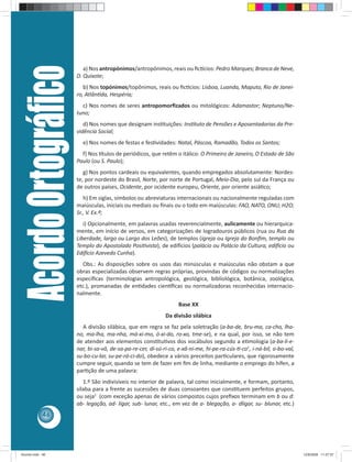 Acordo Ortográﬁco      a) Nos antropónimos/antropônimos, reais ou ﬁc cios: Pedro Marques; Branca de Neve,
                         D. Quixote;
                            b) Nos topónimos/topônimos, reais ou ﬁc cios: Lisboa, Luanda, Maputo, Rio de Janei-
                         ro, Atlân da, Hespéria;
                           c) Nos nomes de seres antropomorﬁzados ou mitológicos: Adamastor; Neptuno/Ne-
                         tuno;
                            d) Nos nomes que designam ins tuições: Ins tuto de Pensões e Aposentadorias da Pre-
                         vidência Social;
                           e) Nos nomes de festas e fes vidades: Natal, Páscoa, Ramadão, Todos os Santos;
                           f) Nos tulos de periódicos, que retêm o itálico: O Primeiro de Janeiro, O Estado de São
                         Paulo (ou S. Paulo);
                            g) Nos pontos cardeais ou equivalentes, quando empregados absolutamente: Nordes-
                         te, por nordeste do Brasil, Norte, por norte de Portugal, Meio-Dia, pelo sul da França ou
                         de outros países, Ocidente, por ocidente europeu, Oriente, por oriente asiá co;
                            h) Em siglas, símbolos ou abreviaturas internacionais ou nacionalmente reguladas com
                         maiúsculas, iniciais ou mediais ou ﬁnais ou o todo em maiúsculas: FAO, NATO, ONU; H2O;
                         Sr., V. Ex.ª;
                            i) Opcionalmente, em palavras usadas reverencialmente, aulicamente ou hierarquica-
                         mente, em início de versos, em categorizações de logradouros públicos (rua ou Rua da
                         Liberdade, largo ou Largo dos Leões), de templos (igreja ou Igreja do Bonﬁm, templo ou
                         Templo do Apostolado Posi vista), de edi cios (palácio ou Palácio da Cultura, edi cio ou
                         Edi cio Azevedo Cunha).
                            Obs.: As disposições sobre os usos das minúsculas e maiúsculas não obstam a que
                         obras especializadas observem regras próprias, provindas de códigos ou normalizações
                         especíﬁcas (terminologias antropológica, geológica, bibliológica, botânica, zoológica,
                         etc.), promanadas de en dades cien ﬁcas ou normalizadoras reconhecidas internacio-
                         nalmente.
                                                                     Base XX
                                                                Da divisão silábica
                           A divisão silábica, que em regra se faz pela soletração (a-ba-de, bru-ma, ca-cho, lha-
                         no, ma-lha, ma-nha, má-xi-mo, ó-xi-do, ro-xo, tme-se), e na qual, por isso, se não tem
                         de atender aos elementos cons tu vos dos vocábulos segundo a e mologia (a-ba-li-e-
                         nar, bi-sa-vô, de-sa-pa-re-cer, di-sú-ri-co, e-xâ-ni-me, hi-pe-ra-cús- -co1, i-ná-bil, o-bo-val,
                         su-bo-cu-lar, su-pe-rá-ci-do), obedece a vários preceitos par culares, que rigorosamente
                         cumpre seguir, quando se tem de fazer em ﬁm de linha, mediante o emprego do hífen, a
                         par ção de uma palavra:
                            1.º São indivisíveis no interior de palavra, tal como inicialmente, e formam, portanto,
                         sílaba para a frente as sucessões de duas consoantes que cons tuem perfeitos grupos,
                         ou seja2 (com exceção apenas de vários compostos cujos preﬁxos terminam em b ou d:
                         ab- legação, ad- ligar, sub- lunar, etc., em vez de a- blegação, a- dligar, su- blunar, etc.)
            46




Acordo.indd 46                                                                                                              12/9/2008 11:27:07
 