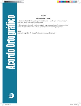 Acordo Ortográﬁco                                           Base XXI
                                                         Das assinaturas e ﬁrmas
                             Para ressalva de direitos, cada qual poderá manter a escrita que, por costume ou re-
                         gisto legal, adote na assinatura do seu nome.
                           Com o mesmo ﬁm, pode manter-se a graﬁa original de quaisquer ﬁrmas comerciais,
                         nomes de sociedades, marcas e tulos que estejam inscritos em registo público.


                         Fonte
                         Acordo Ortográﬁco da Língua Portuguesa: www.priberam.pt




            48




Acordo.indd 48                                                                                                      12/9/2008 14:55:49
 