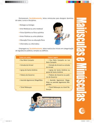 Maiúsculas e Minúsculas
                    Permanecem, faculta vamente, letras minúsculas para designar domínios
                do saber, cursos e disciplinas.

                    • Biologia ou biologia

                    • Arte Medieval ou arte medieval

                    • Física Quân ca ou sica quân ca

                    • Artes Plás cas ou artes plás cas

                    • Educação Física ou educação sica

                    • Informá ca ou informá ca

                     Empregam-se, faculta vamente, letras maiúsculas iniciais em categorização
                de logradouros públicos, templos ou edi cios.


                     Como era antes                        Como é agora
                     • Rua Neto Campelo                    • Rua Neto Campelo ou rua
                                                         Neto Campelo
                     • Estrada do Arraial                  • Estrada do Arraial ou estrada
                                                         do Arraial
                     • Igreja de Santo Antônio              • Igreja de Santo Antônio ou
                                                         igreja de Santo Antônio
                     • Palácio do Governo                   • Palácio do Governo ou palá-
                                                         cio do Governo
                     • Avenida Agamenon Magalhães          • Avenida Agamenon Maga-
                                                         lhães ou avenida Agamenon Ma-
                                                         galhães
                     • Túnel Rebouças                      • Túnel Rebouças ou túnel Re-
                                                         bouças




                                                                                                                5




Acordo.indd 5                                                                                                12/9/2008 11:26:59
 