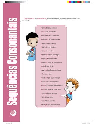 Sequências Consonantais       Conservam-se ou eliminam-se, faculta vamente, quando as consoantes são
                              pronunciadas.


                                                       • amígdala ou amídala

                                                       • amnis a ou anis a

                                                       • aritmé ca ou arimé ca

                                                       • assumpção ou assunção

                                                       • aspecto ou aspeto

                                                       • carácter ou caráter

                                                       • ceptro ou cetro

                                                       • concepção ou conceção

                                                       • corrupto ou corruto

                                                       • decepcionar ou dececionar

                                                       • dicção ou dição

                                                       • excepcional ou excecional

                                                       • facto ou fato

                                                       • indemnizar ou indenizar

                                                       • infeccioso ou infecioso

                                                       • omnipotente ou onipotente

                                                       • omnisciente ou onisciente

                                                       • recepção ou receção

                                                       • sector ou setor

                                                       • súbdito ou súdito

                                                       • sumptuoso ou suntuoso



                8




Acordo.indd 8                                                                                              12/9/2008 11:27:00
 