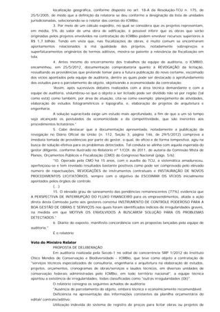 localização geográfica, conforme disposto no art. 18-A da Resolução-TCU n. 175, de
25/5/2005, de modo que a definição da relatoria se deu conforme a designação da lista de unidades
jurisdicionadas, selecionando-se o relator das contas do ICMBio.
3. Por meio de um cálculo expedito, no qual se considera que os projetos representam,
em média, 5% do valor de uma obra de edificação, é possível inferir que as obras que serão
originadas pelos projetos envolvidos na contratação do ICMBio podem envolver recursos superiores a
R$ 1,7 bilhão. Tendo em vista que, nas fiscalizações de obras, é muito comum se encontrarem
apontamentos relacionados à má qualidade dos projetos, notadamente sobrepreços e
superfaturamentos originários de termos aditivos, mostra-se patente a relevância da fiscalização em
tela.
4. Antes mesmo do encerramento dos trabalhos da equipe de auditoria, o ICMBIO,
encaminhou, em 25/5/2012, documentação comprobatória quanto à REVOGAÇÃO da licitação,
ressaltando as providências que pretende tomar para a futura publicação do novo certame, escoimado
dos vícios apontados pela equipe de auditoria, dentre as quais pode ser destacado o aprofundamento
dos estudos para o parcelamento do objeto, objetivando a economicidade da contratação:
'Assim, após sucessivos debates realizados com a área técnica demandante e com a
equipe de auditoria, vislumbrou-se que o objeto a ser licitado pode ser dividido não só por região (tal
como está) como também, por área de atuação, cita-se como exemplo: planejamento de atividades,
elaboração de estudos fotogramétricos e topografia, e, elaboração de projetos de arquitetura e
engenharia.
A solução supracitada exige um estudo mais aprofundado, a fim de que a um só tempo
seja alcançado os postulados da economicidade e da competitividade, que são inerentes aos
procedimentos licitatórios.'
5. Cabe destacar que a documentação apresentada, notadamente a publicação da
revogação no Diário Oficial da União (n. 112, Seção 3, página 146, de 29/5/2012) comprova a
imediata tomada de providências por parte do gestor, o qual, de ofício e de forma tempestiva, agiu na
busca de solução efetiva para os problemas detectados. Tal conduta se alinha com aquela esperada do
gestor diligente, conforme ilustrado no Relatório nº 1/COI, de 2011, de autoria da Comissão Mista de
Planos, Orçamentos Públicos e Fiscalização (CMO) do Congresso Nacional (págs. 5/6):
'10. Operado pela CMO há 15 anos, com o auxílio do TCU, a sistemática amadureceu,
aperfeiçoou-se e tem revelado resultados bastante positivos como pode ser comprovado pelo elevado
número de repactuações, REVOGAÇÕES de instrumentos contratuais e INSTAURAÇÃO DE NOVOS
PROCEDIMENTOS LICITATÓRIOS, sempre com o objetivo de ESCOIMAR OS VÍCIOS inicialmente
apontados pelos órgãos de controle.
(...)
15. O elevado grau de saneamento das pendências remanescentes (77%) evidencia que
A PERSPECTIVA DE INTERRUPÇÃO DO FLUXO FINANCEIRO para os empreendimentos, aliada a ação
direta desta Comissão junto aos gestores constitui INSTRUMENTO DE CONTROLE PODEROSO PARA A
BOA GESTÃO DE OBRAS E SERVIÇOS nos quais foram identificados indícios de irregularidades graves,
na medida em que MOTIVA OS ENVOLVIDOS A BUSCAREM SOLUÇÃO PARA OS PROBLEMAS
DETECTADOS.'
6. Diante do exposto, manifesto concordância com as propostas lançadas pela equipe de
auditoria."
É o relatório
Voto do Ministro Relator
PROPOSTA DE DELIBERAÇÃO
Em auditoria realizada pela Secob-1 no edital de concorrência SRP 1/2012 do Instituto
Chico Mendes de Conservação e Biodiversidade - ICMBio, que teve como objeto a contratação de
"serviços técnicos especializados de consultoria, engenharia e arquitetura na elaboração de estudos,
projetos, orçamentos, cronogramas de obras/serviços e laudos técnicos, em diversas unidades de
conservação federais administradas pelo ICMBio, em todo território nacional", a equipe técnica
apontou a existência de irregularidades, todas classificadas como "outras irregularidades (OI)".
O relatório consigna os seguintes achados de auditoria:
"Ausência de parcelamento do objeto, embora técnica e economicamente recomendável;
Deficiência na apresentação das informações constantes da planilha orçamentária do
edital/ contrato/aditivo;
Utilização indevida do sistema de registro de preços para licitar obras ou projetos de
 