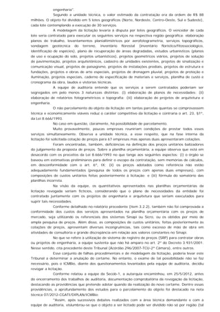 engenharia".
Segundo a unidade técnica, o valor estimado da contratação era da ordem de R$ 88
milhões. O objeto foi dividido em 5 lotes geográficos (Norte, Nordeste, Centro-Oeste, Sul e Sudeste),
cada lote contemplando a execução de 30 serviços.
A modelagem da licitação levaria à disputa por lotes geográficos. O vencedor de cada
lote seria contratado para executar os seguintes serviços na respectiva região geográfica: elaboração
planos de trabalho, levantamentos planialtimétricos por aerofotogrametria, serviços topográficos,
sondagem geotécnica do terreno, inventário florestal (inventário florístico/fitossociológico,
identificação de espécies), plano de recuperação de áreas degradadas, estudos urbanísticos (planos
de uso e ocupação do solo, projetos urbanísticos), projetos geométricos viários, projetos de solução
de pavimentação, projetos arquitetônicos, cadastro de unidades existentes, projetos de sinalização e
comunicação visual, projetos de paisagismo, projetos de instalações prediais, projetos de estrutura e
fundações, projetos e obras de arte especiais, projetos de drenagem pluvial, projetos de proteção e
iluminação, projetos especiais, caderno de especificação de materiais e serviços, planilha de custo e
cronograma da obra, laudos e vistorias técnicas.
A equipe de auditoria entende que os serviços a serem contratados poderiam ser
segregados em pelo menos 3 naturezas distintas: (i) elaboração de planos de necessidades; (ii)
elaboração de relatórios fotogramétricos e topografia; (iii) elaboração de projetos de arquitetura e
engenharia.
O não parcelamento do objeto da licitação em tantas parcelas quantas se comprovassem
técnica e economicamente viáveis reduz o caráter competitivo da licitação e contraria o art. 23, §1º,
da Lei 8.666/1993.
No caso em questão, claramente, há possibilidade de parcelamento.
Muito provavelmente, poucas empresas reuniriam condições de prestar todos esses
serviços simultaneamente. Observa a unidade técnica, a esse respeito, que na fase interna da
licitação foi solicitada cotação de preços para 67 empresas mas apenas duas apresentaram cotações.
Foram encontradas, também, deficiências na definição dos preços unitários balizadores
do julgamento da proposta de preços. Sobre a planilha orçamentária, a equipe observa que está em
desacordo com os preceitos da Lei 8.666/1993 no que tange aos seguintes aspectos: (i) o órgão se
baseou em estimativas preliminares para definir o escopo da contratação, sem memórias de cálculos,
em desconformidade com o art. 6º, IX; (ii) os preços adotados como referência não estão
adequadamente fundamentados (pesquisa de todos os preços com apenas duas empresas), com
composições de custos unitários feitas posteriormente à licitação; e (iii) fórmula do somatório das
planilhas incorreta.
Na visão da equipe, os quantitativos apresentados nas planilhas orçamentárias da
licitação revogada seriam fictícios, considerando que o plano de necessidades da entidade foi
contratado juntamente com os projetos de engenharia e arquitetura que seriam executados para
suprir tais necessidades.
Conforme detalhado no relatório precedente (item 3.2.2), também não foi comprovada a
conformidade dos custos dos serviços apresentados na planilha orçamentária com os preços de
mercado, seja utilizando os referenciais dos sistemas Sinapi ou Sicro, ou os obtidos por meio de
ampla pesquisa de preços. Além disso, as composições de custos unitários, feitas posteriormente às
cotações de preços, apresentam diversas incongruências, tais como excesso de mão de obra em
atividades de consultoria e grande discrepância em relação aos valores constantes no Sinapi.
No que se refere à utilização de sistema de registro de preços (SRP) para contratar obras
ou projetos de engenharia, a equipe sustenta que não há amparo no art. 2º do Decreto 3.931/2001.
Nesse sentido, cita precedente deste Tribunal (Acórdão 296/2007-TCU-2ª Câmara), entre outros.
Esse conjunto de falhas procedimentais e de modelagem da licitação, poderia levar este
Tribunal a determinar a anulação do certame. No entanto, o exame de tal possibilidade não se faz
necessário, pois o ICMBio, diante dos questionamentos levantados pela equipe de auditoria, decidiu
revogar a licitação.
Conforme relatou a equipe da Secob-1, a autarquia encaminhou, em 25/5/2012, antes
do encerramento dos trabalhos de auditoria, documentação comprobatória da revogação da licitação,
destacando as providências que pretende adotar quando da realização do novo certame. Dentre essas
providências, o aprofundamento dos estudos para o parcelamento do objeto foi destacado na nota
técnica 07/2012-CGATI/DIPLAN/ICMBio:
''Assim, após sucessivos debates realizados com a área técnica demandante e com a
equipe de auditoria, vislumbrou-se que o objeto a ser licitado pode ser dividido não só por região (tal
 