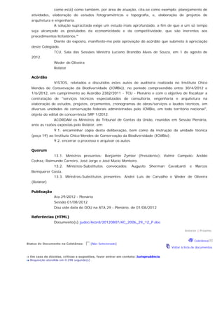 como está) como também, por área de atuação, cita-se como exemplo: planejamento de
atividades, elaboração de estudos fotogramétricos e topografia, e, elaboração de projetos de
arquitetura e engenharia.
A solução supracitada exige um estudo mais aprofundado, a fim de que a um só tempo
seja alcançado os postulados da economicidade e da competitividade, que são inerentes aos
procedimentos licitatórios.''
Diante do exposto, manifesto-me pela aprovação do acórdão que submeto à apreciação
deste Colegiado.
TCU, Sala das Sessões Ministro Luciano Brandão Alves de Souza, em 1 de agosto de
2012.
Weder de Oliveira
Relator
Acórdão
VISTOS, relatados e discutidos estes autos de auditoria realizada no Instituto Chico
Mendes de Conservação da Biodiversidade (ICMBio), no período compreendido entre 30/4/2012 e
1/6/2012, em cumprimento ao Acórdão 2382/2011 - TCU - Plenário e com o objetivo de fiscalizar a
contratação de "serviços técnicos especializados de consultoria, engenharia e arquitetura na
elaboração de estudos, projetos, orçamentos, cronogramas de obras/serviços e laudos técnicos, em
diversas unidades de conservação federais administradas pelo ICMBio, em todo território nacional",
objeto do edital de concorrência SRP 1/2012.
ACORDAM os Ministros do Tribunal de Contas da União, reunidos em Sessão Plenária,
ante as razões expostas pelo Relator, em:
9.1. encaminhar cópia desta deliberação, bem como da instrução da unidade técnica
(peça 19) ao Instituto Chico Mendes de Conservação da Biodiversidade (ICMBio);
9.2. encerrar o processo e arquivar os autos
Quorum
13.1. Ministros presentes: Benjamin Zymler (Presidente), Valmir Campelo, Aroldo
Cedraz, Raimundo Carreiro, José Jorge e José Múcio Monteiro.
13.2. Ministros-Substitutos convocados: Augusto Sherman Cavalcanti e Marcos
Bemquerer Costa.
13.3. Ministros-Substitutos presentes: André Luís de Carvalho e Weder de Oliveira
(Relator)
Publicação
Ata 29/2012 - Plenário
Sessão 01/08/2012
Dou vide data do DOU na ATA 29 - Plenário, de 01/08/2012
Referências (HTML)
Documento(s):judoc/Acord/20120807/AC_2006_29_12_P.doc
Anterior | Próximo
Status do Documento na Coletânea:  [Não Selecionado]
Coletânea
Voltar à lista de documentos
Em caso de dúvidas, críticas e sugestões, favor entrar em contato: Jurisprudência
Requisição atendida em 0.298 segundo(s) .
 