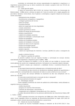 envolvidos na contratação dos serviços especializados de engenharia e arquitetura e a
importância socioeconômica que as obras resultantes dos estudos e projetos terão nas 310 UCs do
ICMBio, em todo o país.
2.2 - Visão geral do objeto
O edital da Concorrência SRP 01/2012 do Instituto Chico Mendes de Conservação da
Biodiversidade - ICMBio previa a divisão do objeto em 5 lotes de acordo com a região geográfica do
país (Norte, Nordeste, Centro-Oeste, Sul e Sudeste) e contemplava a seguinte relação de serviços que
seriam executados:
- planejamento das atividades;
- levantamentos cartográficos e topográficos;
- sondagem geotécnica de terreno;
- plano de manejo;
- inventário florestal;
- plano de recuperação de áreas degradadas;
- estudos urbanísticos;
- projetos geométricos viários;
- projeto de solução de pavimentação ;
- projetos arquitetônicos;
- cadastro de unidades existentes;
- projeto de sinalização e comunicação visual;
- projetos de paisagismo;
- projetos de instalações prediais;
- projetos de fundações e estruturas;
- projetos de obras de arte especiais;
- projeto de drenagem pluvial;
- projeto de proteção e iluminação;
- projetos especiais;
- caderno de especificação de materiais e serviços, planilha de custos e cronograma da
obra;
- laudos e vistorias técnicas.
2.3 - Objetivo e questões de auditoria
A presente auditoria teve por objetivo fiscalizar a contratação de serviços técnicos
especializados de Engenharia e Arquitetura para o ICMBio - MMA.
A partir do objetivo do trabalho e a fim de avaliar em que medida os recursos estão
sendo aplicados de acordo com a legislação pertinente, formularam-se as questões adiante indicadas:
1) Existem estudos que comprovem a viabilidade técnica e econômico-financeira do
empreendimento?
2) Há projeto básico/executivo adequado para a licitação/execução da obra?
3) O orçamento da obra encontra-se devidamente detalhado (planilha de quantitativos e
preços unitários) e acompanhado das composições de todos os custos unitários de seus serviços?
4) Os preços dos serviços definidos no orçamento da obra são compatíveis com os
valores de mercado?
5) A previsão orçamentária para a execução da obra é adequada?
6) O procedimento licitatório foi regular?
2.4 - Metodologia utilizada
Foram seguidas as diretrizes do roteiro de auditoria de conformidade, sendo utilizadas as
seguintes técnicas de auditoria:
- análise documental;
- pesquisa em sistemas informatizados;
- confronto de informações e documentos; e
- comparação com a legislação, jurisprudência do TCU e doutrina.
A análise documental deteve-se ao processo administrativo da Concorrência Pública SRP
n. 1/2012 - ICMBio.
Foram realizadas entrevistas com integrantes do ICMBio para colher informações sobre o
edital. Foram expedidos ofícios de requisição de documentos/informações ao órgão, bem como foi
analisado o edital e demais documentações pertinentes à concorrência.
2.5 - Volume de recursos fiscalizados
O volume de recursos fiscalizados alcançou o montante de R$ 87.967.278,37. Esse
 