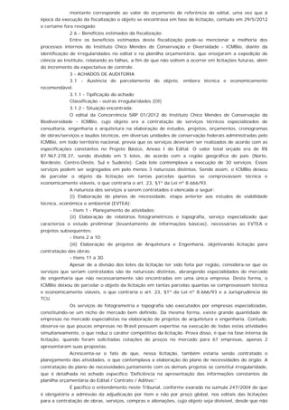 montante corresponde ao valor do orçamento de referência do edital, uma vez que à
época da execução da fiscalização o objeto se encontrava em fase de licitação, contudo em 29/5/2012
o certame fora revogado.
2.6 - Benefícios estimados da fiscalização
Entre os benefícios estimados desta fiscalização pode-se mencionar a melhoria dos
processos internos do Instituto Chico Mendes de Conservação e Diversidade - ICMBio, diante da
identificação de irregularidades no edital e na planilha orçamentária, que ensejaram a expedição de
ciência ao Instituto, relatando as falhas, a fim de que não voltem a ocorrer em licitações futuras, além
do incremento da expectativa de controle.
3 - ACHADOS DE AUDITORIA
3.1 - Ausência de parcelamento do objeto, embora técnica e economicamente
recomendável.
3.1.1 - Tipificação do achado:
Classificação - outras irregularidades (OI)
3.1.2 - Situação encontrada:
O edital da Concorrência SRP 01/2012 do Instituto Chico Mendes de Conservação da
Biodiversidade - ICMBio, cujo objeto era a contratação de serviços técnicos especializados de
consultoria, engenharia e arquitetura na elaboração de estudos, projetos, orçamentos, cronogramas
de obras/serviços e laudos técnicos, em diversas unidades de conservação federais administradas pelo
ICMBio, em todo território nacional, previa que os serviços deveriam ser realizados de acordo com as
especificações constantes no Projeto Básico, Anexo I do Edital. O valor total orçado era de R$
87.967.278,37, sendo dividido em 5 lotes, de acordo com a região geográfica do país (Norte,
Nordeste, Centro-Oeste, Sul e Sudeste). Cada lote contemplava a execução de 30 serviços. Esses
serviços podem ser segregados em pelo menos 3 naturezas distintas. Sendo assim, o ICMBio deixou
de parcelar o objeto da licitação em tantas parcelas quantas se comprovassem técnica e
economicamente viáveis, o que contraria o art. 23, §1º da Lei nº 8.666/93.
A natureza dos serviços a serem contratados é elencada a seguir:
(i) Elaboração de planos de necessidade, etapa anterior aos estudos de viabilidade
técnica, econômica e ambiental (EVTEA):
- Item 1 - Planejamento de atividades;
(ii) Elaboração de relatórios fotogramétricos e topografia, serviço especializado que
caracteriza o estudo preliminar (levantamento de informações básicas), necessárias ao EVTEA e
projetos subsequentes:
- Itens 2 a 10;
(iii) Elaboração de projetos de Arquitetura e Engenharia, objetivando licitação para
contratação das obras:
- Itens 11 a 30.
Apesar de a divisão dos lotes da licitação ter sido feita por região, considera-se que os
serviços que seriam contratados são de naturezas distintas, abrangendo especialidades do mercado
de engenharia que não necessariamente são encontradas em uma única empresa. Desta forma, o
ICMBio deixou de parcelar o objeto da licitação em tantas parcelas quantas se comprovassem técnica
e economicamente viáveis, o que contraria o art. 23, §1º da Lei nº 8.666/93 e a Jurisprudência do
TCU.
Os serviços de fotogrametria e topografia são executados por empresas especializadas,
constituindo-se um nicho de mercado bem definido. Da mesma forma, existe grande quantidade de
empresas no mercado especialistas na elaboração de projetos de arquitetura e engenharia. Contudo,
observa-se que poucas empresas no Brasil possuem expertise na execução de todas estas atividades
simultaneamente, o que reduz o caráter competitivo da licitação. Prova disso, é que na fase interna da
licitação, quando foram solicitadas cotações de preços no mercado para 67 empresas, apenas 2
apresentaram suas propostas.
Acrescenta-se o fato de que, nessa licitação, também estaria sendo contratado o
planejamento das atividades, o que contemplava a elaboração do plano de necessidades do órgão. A
contratação do plano de necessidades juntamente com os demais projetos se constitui irregularidade,
que é detalhada no achado específico 'Deficiência na apresentação das informações constantes da
planilha orçamentária do Edital / Contrato / Aditivo.'
É pacífico o entendimento neste Tribunal, conforme exarado na súmula 247/2004 de que
é obrigatória a admissão da adjudicação por item e não por preço global, nos editais das licitações
para a contratação de obras, serviços, compras e alienações, cujo objeto seja divisível, desde que não
 