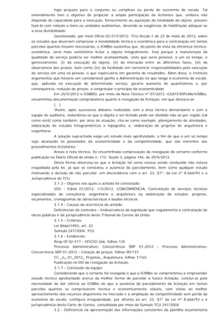 haja prejuízo para o conjunto ou complexo ou perda de economia de escala. Tal
entendimento tem o objetivo de propiciar a ampla participação de licitantes que, embora não
dispondo de capacidade para a execução, fornecimento ou aquisição da totalidade do objeto, possam
fazê-lo com relação a itens ou unidades autônomas, devendo as exigências de habilitação adequar-se
a essa divisibilidade.
Questionado, por meio Oficio 02-517/2012- TCU-Secob-1 de 22 de maio de 2012, sobre
os estudos que deveriam comprovar a inviabilidade técnica e econômica para a contratação em tantas
parcelas quantas fossem necessárias, o ICMBio sustentou que, do ponto de vista da eficiência técnico-
econômica, seria mais satisfatório licitar o objeto integralmente. Isso porque a manutenção da
qualidade do serviço poderia ser melhor acompanhada, visto que seria possível, a um só tempo, o
gerenciamento: (i) da execução do objeto, (ii) da interação entre as diferentes fases, (iii) da
observância dos prazos, bem como (iv) da facilidade em concentrar responsabilidades pela execução
do serviço em uma só pessoa, o que repercutiria em garantia de resultados. Além disso, o Instituto
argumentou que haveria um considerável ganho à Administração no que tange à economia de escala,
que, aplicada na execução de determinado serviço, geraria aumento de quantitativos e, por
consequência, redução de preços, a congratular o princípio da economicidade.
Em 25/5/2012 o ICMBIO, por meio da Nota Técnica nº 07/2012 -CGATI/DIPLAN/ICMBio,
encaminhou documentação comprobatória quanto à revogação da licitação, em que destaca-se:
(...)
'Assim, após sucessivos debates realizados com a área técnica demandante e com a
equipe de auditoria, vislumbrou-se que o objeto a ser licitado pode ser dividido não só por região (tal
como está) como também, por área de atuação, cita-se como exemplo: planejamento de atividades,
elaboração de estudos fotogramétricos e topografia, e, elaboração de projetos de arquitetura e
engenharia.
A solução supracitada exige um estudo mais aprofundado, a fim de que a um só tempo
seja alcançado os postulados da economicidade e da competitividade, que são inerentes aos
procedimentos licitatórios.'
Anexo à nota técnica, foi encaminhada comprovação da revogação do certame conforme
publicação no Diário Oficial da União n. 112, Seção 3, página 146, de 29/5/2012.
Desta forma observou-se que a licitação tal como estava sendo conduzida não estava
respaldada pela lei, já que se constatou a ausência do parcelamento, bem como qualquer estudo
motivando a decisão de não parcelar, em discordância com o art. 23, §1º, da Lei nº 8.666/93 e a
Jurisprudência do TCU.
3.1.3 - Objetos nos quais o achado foi constatado:
(OI) - Edital 01/2012, 1/3/2012, CONCORRÊNCIA, Contratação de serviços técnicos
especializados de consultoria, engenharia e arquitetura na elaboração de estudos, projetos,
orçamentos, cronogramas de obras/serviços e laudos técnicos.
3.1.4 - Causas da ocorrência do achado:
Deficiências de controles - Inobservância da legislação que regulamenta a contratação de
obras públicas e da jurisprudência deste Tribunal de Contas da União.
3.1.5 - Critérios:
Lei 8666/1993, art. 23
Súmula 247/2004, TCU
3.1.6 - Evidências:
Resp Of 02-517 - OFICIO 266, folhas 1/8.
Processo Administrativo- Concorrência SRP 01-2012 - Processo Administrativo-
Concorrência SRP 01-2012 - Cotação de preços, folhas 90/137.
CC _n_ 01_2012_ Projetos_ Arquitetura, folhas 1/165.
Publicação no DO da revogação da licitação.
3.1.7 - Conclusão da equipe:
Considerando que o certame foi revogado e que o ICMBio se comprometeu a empreender
estudo técnico aprofundado acerca da melhor forma de parcelar a futura licitação, conclui-se pela
necessidade de dar ciência ao ICMBio de que a ausência do parcelamento da licitação em tantas
parcelas quantas se comprovarem técnica e economicamente viáveis, com vistas ao melhor
aproveitamento dos recursos disponíveis no mercado e à ampliação da competitividade sem perda da
economia de escala, configura irregularidade, por afronta ao art. 23, §1º da Lei nº 8.666/93 e à
jurisprudência desta Corte de Contas, consolidada por meio da Súmula TCU 247/2004.
3.2 - Deficiência na apresentação das informações constantes da planilha orçamentária
 