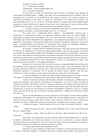 do Edital / Contrato / Aditivo.
3.2.1 - Tipificação do achado:
Classificação - outras irregularidades (OI)
3.2.2 - Situação encontrada:
O orçamento do edital da Concorrência SRP 01/2012 do Instituto Chico Mendes de
Conservação da Biodiversidade - ICMBio, cujo valor é de aproximadamente R$ 88 milhões, está em
desacordo com os preceitos da Lei 8.666/93 no que tange os aspectos: (i) o órgão se baseou em
estimativas preliminares para definir o escopo da contratação sem memórias de cálculos, em
desconformidade com o art. 6º, inciso IX; (ii) preços adotados na licitação não estão fundamentados
(pesquisa de todos os preços com apenas 2 empresas), com composições de custos unitários feitas
posteriormente à licitação; e (iii) fórmula do somatório das planilhas incorreta.
1 - O órgão se baseou em estimativas preliminares para definir o escopo da contratação
sem memórias de cálculos, em desconformidade com o art. 6º, inciso IX;
De acordo com a publicação 'Obras Públicas - Recomendações básicas para a
Contratação e Fiscalização de Obras de Edificações Públicas' desta Corte de Contas (2009), a
elaboração do programa de necessidades trata-se de fase preliminar à licitação, que é anterior à
elaboração dos estudos fotogramétricos, topográficos e da elaboração dos projetos de Arquitetura e
Engenharia. Nessa etapa, o órgão deve levantar suas principais necessidades, definindo o universo de
ações e empreendimentos que deverão ser relacionados para estudos de viabilidade. Definido o
empreendimento, é necessário iniciar os preparativos para a contratação.
No entanto, o edital conforme elaborado descumpre esta regra básica para contratação
de serviços de engenharia no âmbito da administração pública, uma vez que agrupa na mesma
contratação (i) a elaboração do plano de necessidades e (ii) dos projetos de engenharia e arquitetura
que seriam executados em decorrência das necessidades levantadas. Desta forma, observa-se que os
quantitativos apresentados nas planilhas orçamentárias da licitação revogada são meramente fictícios,
pois os quantitativos deveriam ter como embasamento o plano de necessidades do órgão, cuja
elaboração deveria anteceder à contratação dos projetos.
Ademais, ao se contratar com uma única empresa a responsabilidade pela definição das
necessidades e pela consequente elaboração dos projetos para atender a essas necessidades, pode-se
ter uma situação de conflito de interesses, pois a empresa pode indicar necessidades de projetos em
dimensões superiores à necessária, com a intenção de auferir maiores ganhos, uma vez que,
conforme os critérios do edital, estaria sendo remunerada de acordo com a área projetada.
2 - Preços adotados na licitação não estão fundamentados (pesquisa de todos os preços
com apenas 2 empresas); composições de custos unitários feitas posteriormente à licitação;
Conforme análise do processo administrativo referente à contratação, o ICMBio solicitou
orçamentos completos para mais de 60 empresas de engenharia, com vistas a obter os preços de
referência da licitação. No entanto, apenas 2 empresas enviaram suas cotações de preços, para os
diversos serviços a serem contratados, o que representa um número aquém do necessário para bem
fundamentar os preços de uma licitação de tamanha materialidade. Vislumbra-se que se a cotação
tivesse sido feita de acordo com os nichos de mercado específicos, o ICMBio teria tido maior sucesso
nas respostas.
Apesar da especificidade dos serviços previstos na contratação, foi feita análise expedita
da planilha orçamentária e foi constatado que alguns dos serviços listados possuem referencial nos
sistemas oficiais de preços, quais sejam Sinapi e Sicro, além de sistema de custos mantido pela
Codevasf. Contudo, o ICMBio não observou os referenciais. Exemplifica-se os serviços a seguir:
- cadastro de Redes - Valor do edital (m) R$ 8,25, Valor referencial(m) R$ 0,65 - Sinapi
73682
- cadastro de poços de visita - Valor do edital (unid) R$ 155,75- Valor referencial (unid)
R$ 4,62 - Sinapi 73682
- sondagem a trado - Valor do edital (m) R$ 68,60, Valor referencial (m) R$ 37,24 -
Codevasf 4
Além disso, as composições de custos unitários foram feitas posteriormente às cotações
de preços, constituindo-se de mera peça formal, uma vez que os coeficientes e preços adotados
apresentam diversas incongruências, tais como excesso de mão de obra em atividades de consultoria,
e grande discrepância em relação aos valores constantes no Sinapi.
3 - Fórmula do somatório das planilhas incorreta.
Observou-se que as planilhas orçamentárias constantes no edital possuem erros no que
se refere às fórmulas utilizadas. O somatório dos custos unitários apresentados não condiz com os
 
