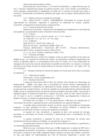 valores finais apresentados no edital.
Questionado por meio do Ofício n. 2-517/5012-TCU/SECOB-1, o órgão informou que, de
fato, o equívoco sinalizado pela equipe de auditoria procede e que, nesse sentido, as providências a
serem adotadas compreenderão a republicação do edital com a correção da fórmula que indica o
somatório. Considerando as providências adotadas pelo órgão, não se propõe medida adicional sobre
este ponto.
3.2.3 - Objetos nos quais o achado foi constatado:
(OI) - Edital 01/2012, 1/3/2012, CONCORRÊNCIA, Contratação de serviços técnicos
especializados de consultoria, engenharia e arquitetura na elaboração de estudos, projetos,
orçamentos, cronogramas de obras/serviços e laudos técnicos.
3.2.4 - Causas da ocorrência do achado:
Deficiências de controles - Inobservância da legislação que regulamenta a contratação de
obras públicas e da jurisprudência deste Tribunal de Contas da União.
3.2.5 - Critérios:
Lei 8666/1993, art. 6º, inciso IX, alínea f; art. 7º, § 2º, inciso II
Lei 12465/2011, art. 125, § 2º; art. 125, caput
3.2.6 - Evidências:
Resp Of 02-517 - OFICIO 266, folhas 1/8.
Oficio 02-192-2012 - Questionário ICMBio, folhas 1/2.
Processo Administrativo- Concorrência SRP 01-2012 - Processo Administrativo-
Concorrência SRP 01-2012 - pesquisa de preços, folhas 90/137.
CC _n_ 01_2012_ Projetos_ Arquitetura, folhas 1/165.
3.2.7 - Conclusão da equipe:
Considerando que o certame foi revogado, conclui-se pela necessidade de dar ciência ao
ICMBio de que: (i) a ausência de memória de cálculos, de quantitativos configura irregularidade, por
afronta à legislação vigente e à jurisprudência desta Corte de Contas; (ii) a não comprovação de
adequação dos custos dos serviços apresentados na planilha orçamentária, em relação ao mercado,
seja pelo uso do Sinapi, do Sicro ou ampla pesquisa de mercado, ofende ao art. 125, caput e §2º, da
lei 12.465/2011.
3.3 - Utilização indevida de Sistema de Registro de Preços para licitar obras ou projetos
de engenharia.
3.3.1 - Tipificação do achado:
Classificação - outras irregularidades (OI)
3.3.2 - Situação encontrada:
O edital da Concorrência SRP 01/2012 do Instituto Chico Mendes de Conservação da
Biodiversidade - ICMBio, cujo objeto seria a contratação de serviços técnicos especializados de
consultoria, engenharia e arquitetura na elaboração de estudos, projetos, orçamentos, cronogramas
de obras/serviços e laudos técnicos, em diversas unidades de conservação federais administradas pelo
ICMBio, previa a contratação destes serviços por Sistema de Registro de Preços (SRP), o que ofende a
legislação vigente. A licitação instruída para o registro de preços, antes de tudo, deverá observar o
art. 15, inciso II, da lei n. 8.666/93 e ao Decreto nº. 3.931/2001, que Regulamenta o Sistema de
Registro de Preços, no âmbito da administração pública federal.
De acordo com os artigos 1º e 2º do citado Decreto, o SRP deve ser utilizado para as
contratações de serviços e aquisições de bens, preferencialmente nas seguintes hipóteses:
a) quando, pelas características do bem ou serviço, houver necessidade de contratações
frequentes, ou seja, aquisições de bens e contratações de serviços rotineiros, a exemplo das
aquisições de material de consumo e serviços de vigilância ou de limpeza;
b) quando for mais conveniente a aquisição de bens com previsão de entregas
parceladas ou contratação de serviços necessários à Administração para o desempenho de suas
atribuições;
c) quando conveniente a aquisição de bens ou a contratação de serviços para
atendimento de diversos órgãos ou entidades, ou a programas de governo; e,
d) quando pela natureza do objeto não for possível definir previamente o quantitativo a
ser demandado pela Administração.
Observa-se que o principal motivo que o ICMBio alegou para a adoção do SRP seria a
impossibilidade de identificar, previamente, o quantitativo que satisfará a necessidade administrativa.
No entanto, considera-se que o SRP é adequado àquelas compras e serviços mais simples e rotineiros,
ou seja, que podem ser individualizados por meio de descrição simplificada e sucinta, sem
 