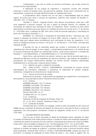 complexidades, o que não se verifica na pretensa contratação, cujo escopo tratava de
serviços técnicos especializados.
A elaboração de um projeto de engenharia e arquitetura envolve alta atividade
intelectual e resulta em produto único, não passível de repetição. Sendo assim, justamente por ser
especializado, o projeto de um órgão dificilmente pode ser replicado para outro.
A jurisprudência deste Tribunal traz em seu bojo a impossibilidade legal de utilizar
registro de preços para obras e serviços de engenharia, conforme voto condutor do Acórdão nº.
296/2007- TCU - 2ª Câmara.
'Acórdão nº. 296/07 - Segunda Câmara. Voto. Nessas circunstâncias, tenho que o SRP
seria inaplicável à presente situação, vez que o objeto da licitação consiste, em realidade, na
contratação de empresa para execução de obras de engenharia. Assim, considero de bom alvitre
determinação à Eletroacre para que observe as condições previstas nos incisos do art. 2º do Decreto
nº. 3.931/2001 para a utilização do SRP, bem como a falta de previsão legal para a contratação de
obras, por meio dessa sistemática. (...)'
ACÓRDÃO. 9.3. determinar à Companhia de Eletricidade do Acre - Eletroacre que, com
respeito à utilização do Sistema de Registro de Preços (SRP), observe o seguinte: 9.3.1. não há
amparo legal para adoção desse procedimento para contratação de obras de engenharia; 9.3.2.
atente as condições previstas nos incisos I a IV do art. 2º. do Decreto nº. 3.931/2001, caso opte pela
utilização do SRP.
A decisão em tela se assemelha àquela que envolve a contratação de serviços de
engenharia por meio de pregão. A esse respeito, a jurisprudência predominante é no sentido de que
os serviços intelectuais não podem ser considerados comuns, muito menos repetitivos, a exemplo dos
Acórdãos nº 1.615/2008-Plenário, nº 2545/2008-Plenário e nº 1815/2010-Plenário.
Desta forma, pela pertinência da matéria, conclui-se que não há previsão legal para a
utilização do SRP para serviços de engenharia de natureza consultiva, cujos padrões de qualidade e
desempenho não estejam objetivamente definidos nas normas técnicas, tampouco especificados
detalhadamente os serviços que a empresa deverá realizar.
3.3.3 - Objetos nos quais o achado foi constatado:
(OI) - Edital 01/2012, 1/3/2012, CONCORRÊNCIA, Contratação de serviços técnicos
especializados de consultoria, engenharia e arquitetura na elaboração de estudos, projetos,
orçamentos, cronogramas de obras/serviços e laudos técnicos.
3.3.4 - Causas da ocorrência do achado:
Deficiências de controles - Inobservância da legislação que regulamenta a contratação de
obras públicas e da jurisprudência deste Tribunal de Contas da União.
3.3.5 - Critérios:
ACÓRDÃO 296/2007, TCU, 2ª Câmara
ACÓRDÃO 1615/2008, TCU, Plenário
ACÓRDÃO 2545/2008, TCU, Plenário
ACÓRDÃO 1815/2010, TCU, Plenário
Decreto 3931/2001, art. 2º
Lei 8666/1993, art. 15, inciso II
3.3.6 - Evidências:
Publicação no DO da revogação da licitação, folhas 1/4.
CC _n_ 01_2012_ Projetos_ Arquitetura, folhas 1/165.
3.3.7 - Conclusão da equipe:
Considerando que o certame foi revogado, conclui-se pela necessidade de dar ciência ao
ICMBio de que a utilização do Sistemas de Registro de Preços para a execução de obras e serviços de
engenharia, tais como projetos, consultorias, estudos de topografia, ofende ao art. 2º, do Decreto
3.931/2001.
4 - ESCLARECIMENTOS ADICIONAIS
Uma vez que as obras associadas ao objeto da fiscalização seriam realizadas em todos
os estados da federação (não sendo possível efetuar a escolha do relator pela localização geográfica),
a definição da relatoria do processo foi feita conforme a distribuição do processo de contas do ICMBio,
sendo assim, não foi atendido ao disposto no art. 18-A da Resolução-TCU n. 175, de 25/5/2005.
Após reunião realizada com os gestores do ICMBio na data de 25/5/2012, na qual foram
expostos os achados da equipe de auditoria, a autarquia decidiu anular o processo licitatório objeto
desta fiscalização, conforme Nota Técnica n. 07/2012 -CGATI/DIPLAN/ICMBio, juntado aos autos, de
25/5/2012. A anulação foi publicada no Diário Oficial da União n. 103, Seção 3, página 146, de
 