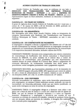 ACORDOCOLETIVODE TRABALHO
2008/2009
Acordo Coletivo de Trabalho que entre si celebram de um lado o
,SINDICATO DOS TRABALHADORES NAS EMPRESAS PÚBLICAS
MUNICIPAIS DE TOLEDO - SINTRAEP, e de outro a EMPRESA DE
DESENVOLVIMENTO
URBANOE RURALDE TOLEDO - EMDUR, por seus
representantes legais no fmal assinados, mediante as cláusulas e condições
seguintes:

,
...

cLÁUSULA01 - DO PRAZODE VIGÊNCIA
O prazo de vigência deste Acordo Coletivo de Trabalho será de 1 (um) ano, a
contar de 1° de março de 2008 a 28 de fevereiro de 2009, podendo ser
prorrogado havendo interesse dos signatários.
CLÁUSULA - DAABRANGÊNCIA
02
São abrangidos pelo efeito deste Acordo Coletivo, todos os integrantes da
categoria representada pelo Sindicato dos Trabalhadores nas Empresas
Públicas Municipais de Toledo - SINTRAEP, associados ou não a esta
entidade.
CLÁUSULA - DO COMPROVANTE PAGAMENTO
03
DE
O empregador é obrigado a efetuar o pagamento dos salários até o 5° dia útil
do mês subseqüente ao vencido, devendo fornecer ao empregado envelope de
pagamento ou contracheque discriminando as importâncias da remuneração
e os respectivos descontos efetuados, inclusive valores dos FGTS.
PARÁGRAFO
PRIMEIRO.Havendo erros comprovados nos valores constantes
do contracheque do funêionário este deverá 'comunicar o Departamento
Pessoal da EMDUR, no prazo máximo de 5 (cinco) dias a contar do
recebimento do contracheque, para possibilitar que este departamento,
também dentro do prazo máximo de 5 '(cinco) dias, efetue o pagamento de
eventuais diferenças. As reclamações realizadas fora deste prazo, se
procedentes, serão corrigidas juntamente com o pagamento seguinte.
PARÁGRAFO
SEGUNDO. .- funcionários admitidos até 31 de dezembro de
Aos
2007, a EMDURpagará emjunho/2008, 40% (quarenta por cento) do salário
do mês a título de adiantamento do 13° salário, relativo ao ano de 2008, e
em dezembro/2008, até o dia 13, os 60% restantes do 13° salário .
.

""

•. "
~

CLÁUSULA - DOS UNIFORMES
04
Havendo necessidades de uniformes, estes serão fornecidos gratuitamente
pelo empregador, no núnimo 2 (dois) uniformes anuais, podendo, em caso de
necessidade, ser fornecido. adicionais, desde que por motivo justificado, os
quais serão entregues no setor de serviço do empregado.

"',

'

-

-

PARAGRAFOUNICO: O empregador obriga-se a fornecer uma calça e um
jaleco até o fmal do mês de março e o outro até o fmal do mês de agosto de
~008, um par de botinas no primeiro semestre e o outro no segundo
~,kemestre,
obrigando-se o empregado a devolvê-Io por ocasião de sua


.

"
Jv

uso em situação alheia aO'exercício do trabalho. A lavagem dos unifo e~  01>
será custeada pelos empregados.
"
).'-r; ..
/~_'" '? I e~(;/(
reposição ou rescisão de contrato de trabalhoo,.•
. 'J ved.an",. -s, qUalqu.e
d. e
o
r.fiorm~d Ifi.E 'r'
..... 101
a
,,'
1

(}J~~,t#/~'" (

.
f.

2·~.1
{

<-~

 