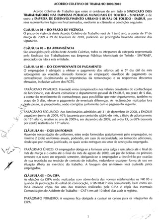 ACORDO COLETIVO DE TRABALHO 2009/2010
Acordo Coletivo de Trabalho que entre si celebram de um lado o SINDICATO DOS
TRABALHADORES NAS EMPRESASPÚBLICAS MUNICIPAIS DE TOLEDO - SINTRAEP, e de
outro a EMPRESA DE DESENVOLVIMENTO URBANO E RURAL DE TOLEDO - EMDUR, por
seus representantes legais no final assinados, mediante as cláusulas e condições seguintes:
CLÁUSULA 01 - DO PRAZO DE VIGÊNCIA
O prazo de vigência deste Acordo Coletivo de Trabalho será de 1 (um) ano, a contar de1 ° de
março de 2009 a 29 de fevereiro de 2010, podendo ser prorrogado havendo interesse dos
signatários.
CLÁUSULA 02 - DA ABRANGÊNCIA
São abrangidos pelo efeito deste Acordo Coletivo, todos os integrantes da categoria representada
pelo Sindicato dos Trabalhadores nas Empresas Públicas Municipais de Toledo - SINTRAEP,
associados ou não a esta entidade.
CLÁUSULA 03 - DO COMPROVANTE DE PAGAMENTO
O empregador é obrigado a efetuar o pagamento dos salários até o 5° dia útil do mês
subseqüente ao vencido, devendo fornecer ao empregado envelope de pagamento ou
contracheque discriminando as importâncias da remuneração e os respectivos descontos
efetuados, inclusive valores dos FGTS.
PARÁGRAFO PRIMEIRO: Havendo erros comprovados nos valores constantes do contracheque
do funcionário, este deverá comunicar o departamento pessoal da EMDUR, no prazo de 5 dias,
a contar do recebimento do contracheque, para possibilitar que este departamento, também no
prazo de 5 dias, efetue o pagamento de eventuais diferenças. As reclamações realizadas fora
)~ste

prazo, se procedentes, serão corrigidas juntamente com o pagamento seguinte.

~::r

.C/PARÁGRAFO SEGUNDO: Aos funcionários admitidos até 31 de dezembro de 2008, a EMDUR
.,'.. pagará em junho de 2009, 40% (quarenta por cento) do salári~ do mês, a título de adiantamento
do 13a salário, relativo ao ano de 2009 e, em dezembro de 2009, até o dia 13, os 60% (sessenta
por cento) restantes do 13a salário.
CLÁUSULA 04 - DOS UNIFORMES
Havendo necessidades de uniformes, estes serão fornecidos gratuitamente pelo empregador, no
mínimo 2 (dois) uniformes anuais, podendo, em caso de necessidade, ser fornecido adicionais,
desde que por motivo justificado, os quais serão entregues no setor de serviço do empregado.

.~.

PARÁGRAFO ÚNICO: O empregador obriga-se a fornecer uma calça e um jaleco até o final do
mês de março e o outro até o final do mês de agosto de 2009, um par de botinas no primeiro
semestre e.o outro no segundo semestre, obrigando-se o empregador a devolvê-Io por ocasião
de sua reposição ou rescisão de contrato de trabalho, vedando-se qualquer forma de uso em
situação alheia ao exercício do trabalho. A lavagem dos uniformes será custeada pelos
empregados.
CLÁUSULA 05 - DA CIPA
As eleições da ClPA serão realizadas com observância das normas estabelecidas na NR 05 e
quando da publicação do edital do convocação, o SINTRAEP será comunicado, bem como serIhe-á enviado cópia das atas das reuniões realizadas pela ClPA e cópia das eventuais
Comunicações de Acidente de Trabalho - CA1's em até 10 (dez) dias após o registro.
PARÁGRAFO PRIMEIRO: A empresa fica obrigada a custear os cursos para os integrantes da
CIPA.

1

 