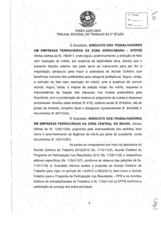 11 a', Turma
, fls._'_ _
PODER Jl.}DICIÁRIO'- ,  .-,
TRIBUNAL REGIONAL DO TRABALHO DA 2' REGIAO
o Suscitado, SINDICATO DOS TRABALHADORES
EMEMPRESÀS FERROVIÁRIAS DA ZONA SOROCABANA~ STEFZS
ofertou defesa às fls. 798/817, oJidear§uiu, preliminarmente, a extinção do feito
sem resolução do mérito, por ausência de legitmidade-ativa. Aduziu que o
presente dissídio coletivo não ,pode servir de instrumentei para por fim à '
negociação, tampouco pàra impor a assinatura' de .Acordo, Coletivo com
 ., 
, beneício.s menores do.s pretendidos pela categoria pro.fissional. Arguiu, ainda,
a extinção do feito sem resolução do mérito; ante a ausência de comum_, I , .. , - , ,
acordo. Arguiu,'-ainda, a inépcia da petição inicial. No mérito,. requereu' a
improcedência da' fixàção das cláusulas, nos ,~o.ldes' pretendido.s pela
.Suscitante, com a condenação da mesma ao pàgamentó de custas' e despesas' '
processuais. Acostou D,arta sindical (fI. 818), estatutO social (fI. 819/844), ata de. - , '
posse dadiretória, consellÍo fiscal e delegado.s representantes (fI. 8451S46) e
documento.s (fi. 847/1024),
O Suscitado., SINDICATO DOS,TRABALHADORES
EM EMPRESAS FERROVIÁRIAS DA ZONA CENTRAL DO BRASIL o.fertou, . , I '.
defesa às fls. 1025/1030): pugnando pela improcedência dos pedido.s, bem
I , " . ,
co.moo.reconhecimento da litigância de má-fé p()f parte da suscitante. Junta
do.cumentos (fI. 1031/1 097).
i •
As partes se co.mpuseram por meio da assinatura do. '
Acordá Coletivo. de Trabalho 2012/2013 (fls. 1'112/1127), 'Acordo. Co.letivo do.
Programa de Participação nos ResultadOs 2012 (fls. 1128/1133) e respectivo.s
aditivo.s específicqs (fls. 1134/1157), Go.nforme seo.bserva das petições de fls.
1101/1102 (o. Suscitado info.rma aceitar a propo.sta.do Aco.rçlo. Co.letivo.- de
. . ~ "
Trabalho. para viger no perío.do. de 1/3/2012 a 28/2/201S, bem como..o. Acordo.,
" . ' .
Co.letivo. para,o Programa de Participação. nos Resultados - PPR eo.s Acordos
, Aditivos de Jo.rnada/Escalas de Trabalho.) efls:11 03/11 04 (a CPTM co.nfirma a
celebração da avença) do.s auto.s principais,
8
 