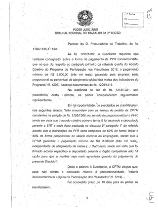 ./
11 H. Turma
fls._~_
funco ___
PODER JUD'ICIÁRIO
TRIBUNAL REGIONAL DO TRABALHO DA2a REGIÃO
Parecer da D. Procuradoria dó Trabalho, às fls.
'I
1183/1185.9'1189.
Às fls. 1205/1207, a Suscitante requereu que
restasse consignado, 'sobre, a forma de pagamento da PPR convencionada,
que no que diz respeito ao' parágrafo primeiro da cláusula quarta do Acordo
Coletivo do Programa d.e PartiCipação nos Resultados 2012, o pagamento
mínimo de R$ 3.000,00 (três mil reais) 'garantido pela empresa seria, '
proporcional ao ,percentual de 1j.tingimento global das metas dos indicadores do
Programa" (n. 1206). AcostoU. documentos às fls. 1208/1216.
Na audiência de ata de fls. ) 218/1221, sob.,'
presidênoia' desta Relatora, as, partes 'oompareceram .regularmente
representadas. , , ,
. ' ) . ' . : . '
Em tal oportun'idade, os sU!3citados se (llaniféstaram. .
nos seguintes termos: "Não concordam com os termos do pedido da CPTM
constante; na petição de fls. 12D5/1206, no sentido de proporcionalizar'o PPR,
tendo em vista que o acordo coletivo sobre o tt;Jm8 já foi assinado e depositado, , ' -
perante a SRT 'e onde ficou pactuado na cláusula 58 parágrafo 1° do referido
. '
acordo que a distribuiçãO do PPR seria composta de 50% de forma linear e
, 50% de forma proporcional ao salário nominal do empregado, sendo que a
CPTM garantiria o pagamento minimo de' R$ 3.000,00 (três mil reais), .
independente do atingimerdo de metas.(...) Outrossim, tendo em vista, que foi, ' ,
'firmado a(;ord~ específico e depositado perante o órg;!io competente não há
razão para que a matéria' seja mais apreciada quarido do julgamentq do
presente Dissídio":
Dada a palavra à Suscitante, a CPTM alegou que;, , ,
caso não, conste o postulado ,relativo. à ,proporcionalidade, "estaria
descaracterizada a figura da Participação dos Resultados" (fI. 12; 9).•
Foi concedido prazo ,de 10 dias para as partes se
manifestarem.
9
" .

 