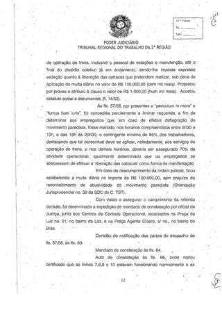 11 a. Turma
fls. .L1_ _
func,-,-_
de operação de. trens, incluSivé o pessoal de estações e manutenção, até o
final' do dissídio .coletivo já em an~am€nto, sendo-lhe imposta expressa
.vedação quanto à liberação das catracas que pretendem .realizar, sob pena de
'. aplicação de multa diária no valor de R$ 100.000,00 (cem mil reais) .. Prol,estou
por provas e atribuiú à cau~a o vãlor de R$1.000,00 .(hum mil reais). Acostou '.
. estatuto social e doc~mentos(fl.14/53).{
As fls. 57/58, por presentes o "periculum in mora". e
"fumus boni iuris", foi concedida parcialmente:a liminar requerida, ,a fim de
determinar' aos empregados .que, 'em caso de efetiva .deflagração do
movimento paredista, fosse mantido,n'os horários comp~eendidosentre 5h30 e
'10h, e ela.s 16h' às 20h30, o contingente mínimo.de 85% .dos tra.balhadores,
destaQÇlndo que tal percentual deve se aplicar,. notadamente, aos serviços de
operação de trens, e nos demais horários, de~eria ser assegurado 70% da'
ati~idade operacional. Igualmente determinâdo que os ,empregados se
abstivessem de efetuar ã'Iiberãção das catracas' como fo~ma de manifestação.
Em caso de descumprimento da ordem judicial, ficou
estabelecida a l11ulta diárià. no importe de R$ 100.000,00,. sem prejuízo do .
reconheêirnento de abusividade do movimentoparedista (Orie~tação' . ' . ~
Jurisprudencial no. 38 da SOC do C. TST).
. Com vistas a assegurar o cumprimento da referida .
decisão, foi determinada a expedição de mandado de constatação poroficial de
Justiça, junto aos Gentros 'd~ Controle Opera):ibnal, localizados na Praça da
Luz no. 01 ,nq bairro da LUZ; e na Praça Agente Cícero, s/ no., no bairro do. " - . "
Brás. ,/
Certidão denotificàção 'das partes do despacho de
fls. 57/58, às fls. 63.
,Mandado de constatação às fls. 64.
Auto de cónstataçáo às fls.. 66, 'onde restou
certificado que as linhas 7,8,9 e 10 estavam funcionando normalmente e as
12
, I
..•.. (
.~'
,
 