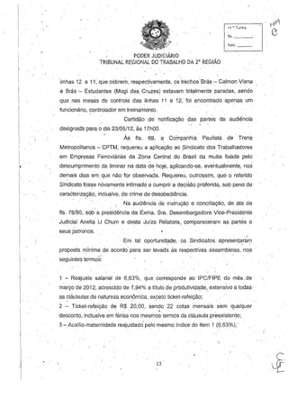 11 ~. Turma
115. _ __
·func. _ _
. PODER JUDICIÁRIO
TRIBUNAL REGIONAL DO TRABALHO DA L.a
REGIÃO
linhas 12 e 11, que cobrem; respectivamente, ostrechos·Brá.s - Calmon Vian? .- , ' , '
e Brás '- Estudantes (Mogi das, Cruzes) estavam totalmente paradas, sendo
que, nas mesàs de controle das'Uhhas 11 e 12, foi encontrado apenas um·
funcionário, controlador em treinamento.
Ce,rtidão .de notificação das partes da audiência
designada para o dia 23/05/12, às 17hOO.
Às fls.. 69, a CoÍ)1panhia Paul.ista de' Trens
Metropolitanos - CPTM, requereu a aplicação ao ,Sindicato dos Trabalhadores
em Empresas Ferroviáriàs da Zona Central do Brasil da multa fixada pelo
descumprimento da liminar na data de hoje, aplicando-se, eventualmente, nos. .
demais dias em que não for observada. Requereú, outrossim, que o referido
Sindicato fosse novamente intimado a Cumprir a decisão proferida, sob pena de.. .
, caracterização, inclusive, de crime ,de desobediência.

. . Na audiência de instruçãq e conciliação, de ata de
fls. 7a/ao, sob a presidência da Exma. Sra. Desembargadora Vice-Presidente
Judicial Anelia Li ,Chum e desta Juíza Relatora,compareceram as partes e '
seus patronos.
" Em tal, oportunidade, os Sindicatos,. apresenjar~m, . . ./ 
proposta mínima de acordo' para ser levada às respectivas assembleias, nos
seguintes termos:
1 - Reajuste salarial de 6,63%, que corresponde ao IPC/FIPE do mês. de
, março de 2012, acrescido de 1',94% a título de produtividEjde,. extensivo a todas,'
as ?láLisUlas de natureza econômica, exceto ticket-refeição;
2 - Ticket-refeição de R$ 20,00, sendo 22 cotas mensais sem, qualquer
, . ,-', ',', ~, . ' I
desconto, inclusive em férias nos rr:esmos termos da cláusula preexistente;
:3 - Auxílio-maternidade reajustado, pelO mesmo índice do item 1 (6,63%);'
13
 