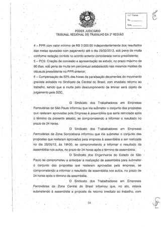 ., '
11.~· Turma
fls.~__
f,unc. _ _
PODER JUDICIÁRIO
TRIBUNAL REGIONAL DO TRABALHO DA íaREGIÃO, , r
4 -PPR com valor mí~imo de, R$ 3.000,00 independentemente dos resultados
,
das metas apuradas com pagamento até o dia 29/03/2013, sob pen? de multa,
conforme redação contida no acordo anterior considerada como preexistente;, - . " . ,
5 - PCS: Criação de comissão e apresentação de estudo, no prazo máximo de
- 90 dias, sob pen'a de multa'em percentual estabelecido nos mesmos moldes da
cláusula preexistente no PPR ánterior;
6 - Compensação de 50% das horas de paralisaçãO deco'rrentesdo movimento,
,grevistaeclodido no Sindicato da Central do Brasil, com imediato retomo ao
'trabalho, selido que a multa pelo descumprimento da liminar será objeto, de
julgamento pela soe,, '
o -Sindicato dos TrabÇllhadores em Empresas
, Ferroviárias de São Paulo informou que iria submeter o conjunto das propostas
- , " _ , ,. '- I
que'restaram aprovadas pela Empresa à "ssembléia que seria reiniciad", após
o término da presente sessão, :se co~prometendo a informar o resultado no
, prazo de 24 horas.
o Sindicato dos Trabalhadores em Empresas
Ferroviárias' da Zona Sorocabana informou que iria submeter o conjunto das
propostas que restaram aprovadas pela empresa à assembléia a ser realizada
no dia 28/05/12, às .19hOO, se comprometendo a informar ci resultado da' .  . .
assembléia nos autos, no prazo de 24 horas após o término,da assembléia.
O SinçJicato _dos Engenheiros do Estado de São
Pa,ulo se cQmprometeu a antecipar a realização de assembléia para 'submeter.
, ,
o conjunto das propostas que restaram aprovadas pela empresa" se'
comprometenqo a informaro resultado da assembléia nos autos, no prazo de
24 horas após otérmino da assembléia,
,  '
O Sindicato dos -Trabalhadores em ,Empresas
Ferroviárias da Zona Central do Brasil 'informou ,que, no ato, eslava
, '
submetendo à assembléia a proposta de retorno imediato ao trabalho, com
14
 