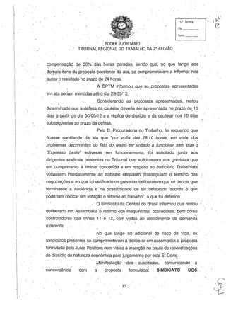 11 ~. Turma
fls. _ __
func. _ _
PODER JUDICIÁRIO'
TRIBUNAL R.EGIONAL DO TRABALHO DA 2" REGIÃO
compensação de 5Ó%' das horas paradas, sendo que, ~nb que tange aos
de~ais itens da proposta constante da ata, ::!e comprometeram a Informar nos
autos'o resultado no prazo de 24 horas. - /~
A CPTM informou que as propostas apresentadas
I .
em ata seriam mantidas até o dia 29/05/12.
Considerando as propostas apres,entadas, restou
determinado que actefesa dacáuteiar deieria Ser apresentada no, Prazo de,15
dias a·partir do dia 30/05/12 €i a réplica do' dissídio e da cautelarnos 10 dias
subséquentes ao prazo dá defesa.
. .
-Pela D. Procuradoria do Trabalho, foi requerido que
..
ficasse Constando da ata que "por volta das 18:10 horas, em vista dos
. .
. problemas decorrentes do falo do. Melrô'ler vollado a fu~cionar sem que o
"Expresso Leste" estivesse em funcionamento, foi solicitado junto aos
. ..'! . . . . . '
dirigentes sindicais presontes no. Tribunal que solicitassem aos grevista.s que
.Eji11' cumprimento à liminar éonc~dida e em respeitb ao Judiciário Trabalhista
voltassem imediatamente a6 trabalho enquanto prosseguiam O término das'
negociações e ao que foi verificado os grevistas deliberaram que só depois:que
terminasse .~ audiênc.ia,e na possibilidade de ter Célebrqdo acordo éque
poderiam colocar em votação o ;etorrio ao trabalho", o que foi deférido.
, O Sindicato da Central do Brasil informou que restou
deliberqdo em Assembléia o retomo dos maquinistas, operadores, bem como. .. . C· .
controladores das linhas 11 e 12,. com vistas ao atendimento da demanda
existente.
No que tange ao adicional de risco de vida, .os .
Sindicatos presentes se comprometeram a deliberar em assembléia a proposta
formulada pela Juíza Relatora com vistas à inserção na pauta de reivindicações .
. .do dissídio de natureza econômica para julgamentopor esta E. Corte.
. Manifestação dos' suscitados, comunicando a
concordância 'Com a . proposta formulada: SINDICATO DOS
15
, .
....~.
 