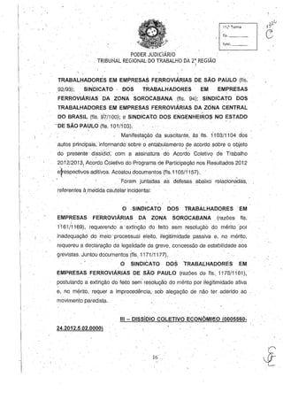 . PODER JUDICIÁRIO .
. TRIBUNAL REGIONAL DO TRABALHO DA 2a
REGIÃO
I
11 ..~· TUrma
f1s. _ __
func. _ _
, . ' . .
. I . " _ ' . . . . "
TRABALHADORES EM EMPRESAS FERROVIARIAS DE SAO PAU.LO (fls.
, '.
92/93); SINDICATO· DOS TRABALHADORES EM EMPRESAS
'FERROVIÁRIAS DA ZONASOROCABANA(fls. 94); SINDICATO DOS
TRABALHADORES EM EMPRESAS ,FERROVIÁRIAS DA ZONA CENTRAL
DO BRASIL (fls. 97/100); e SINDICATO DOS ENGENHEIROl> NO ESTADO
-DE SÃO PAULO (fls, 101/103).' . . , '
,
Manifestação da suscitante, às' fls. 1'103/1104 dos, ' .
. autos principais, informando sobre o ehtabulamento de acordo sobr~ o objl9to
" I "
do presente dissídid, com a assinatLlra dó Acordo Coletivo de' Trabalho
2012/2013, Aco~do Coletivo d~ Programa de parti~iPaçãó n~s R~sultados 2012
efre~pectiv~s ~ditivos. Acostou documentos (fls.11 05/1157).,'
 , " " ""
Foram juntadas as defesas abaixo relacionadas,
referentes à,mEidida cautelar Incidehtal: .
O ·SINDICATO DOS TRABALHADORES EM
EMPRESAS FE'RROVIÁRIAS DA ZONA, SOROCABANA . (razões' fls.
1161/1169), requere,ndo ~, exti~ção do ,feitá ~emresoluçãÓ do mérito por
inadequação do meio' processual eleito, ilegitimidade passiva e, no mérito,
requereu a declaração da'legalidade da greve, concessão de estabilidade aos
grevistas, Juntou documentos (fls" 1171/1.177).
O SINDICATO DOSrRABALHADORES EM
EMPRESAS FERROVIÁRIAS DE SÃO PAULO (razões de fls" 1178/1181),'
postulando a extihção do ,feito sem' resolução do mérito por ilegitimidade ativa
e, no m$rito, requer a improcedência, sob alegação de não ter aderido ao •
movimento paredista,
111 - DiSsíDIO COLETIVO ECONÔMleO(0005560-
24,2012.5.02.0000
16
 