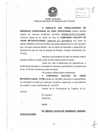 I~
1 / '
 .
11 ~'Turma
115. _ __
func, -'--_
, "PODER JUDICIÁRIO . _
TRIBUNAL REGIONAL DO TRABALHO DA 2' REGIAO
o SINDICATO DOS TRABALHADORES EM
EMPRESAS FERROVIÁ~IAS 'DA ZONA SOROCABANA. ajuizou dissídio
coletivo de natureza econômica (~rocesso 0005560,24.2012.5.02.0000), .
. conforme razões d~ flS, 02/06, em f~ce de COMPANHIA PAULISTA DE, '
TRENS METROPOLITANOS, distribuído p6~ dependência ao~autos do
dissídio 0002925-70.2010.5.02.0000 (consoante despacho de fI. 472), adl.1zindo. . . -,
que, nos autos daquele dissídio, não foi objeto de discussão o pagamento de
adicional de risco de vida ao pessoal de Estação. Acostou documentos (fls.
07/470).
Requereu a procedência da ação de dissídio'coletivo
ajuizada. Atribuiu à causa o valor de R$ 5.000,00 (cinco mil reais).
. , --- .
Tendoern vista a distribuição por dependência, a
audiência de instrução e conciliação foi realizada conjuntamente, consoante ata'
" '. . - . -  .
de fls. i 218/1221 juntada aos autos principais.
Foi juntada a defesa abaixo relacionada:
Ao COMPANHIA,' PAULISTÁ ' DE - TRENS
METROPOLITANOS - CPTM (razões, fls. 483/496), aduzindo aimpossibilídade • '
de concessão do'.pleito por sentença normativa, requerendo a improcedênciaI ' - , .
dos pedidos. Juntou docümentos (fls. 497/570).. ,
574/575.
•
18.2012.5.02.0000)
Parecer da D. Procuradoria do Trabalho, às fls.'
É o relatório..
Decide-se.
,VOTO
DA MEDIDA CAUTELAR INOMINADA (0004668- ,.' .
17
 