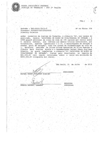 " (
PODER 'JUDICIÁRIOFEDEJ,l.AL
JUSTIÇA DO TRABALHO - ,TRT 2 a Região
Acórdão SDC-OQ201/2013_5
Processo: '00029257020125020000
Dissídio Coletivo,
N° na Pauta: 004
poder ,normativo da Justiça do Trabalho, à cláusula 74 a , nos termos do
postulatlo, verbis: "ADICIONAL DE: RI$CO DE VIDA/PESSOAL DE ESTAÇÃO - A
CPTM pagará adicional de risco de vida de 15% (quinze'ppr cento) sobre
ó salário nominal, co~" "refle:xo ~nos demais "títulos co.ntratuàis",~ aos
bilheteiros, agentes ""operacional"- I" e lI, e encarregados de estaçã~ e
,chefes ,geral de estação", tudo nostermos'da fundamentação do voto'da
"i. RelatGr.a r ven~idas' as Juízas Eliane 'Aparecida da Silva pedroso e
Cláudia Mar'a Freitas Mundime o Desembargador Rafael Edson Puglies'8
Ribeiro, os quais indeferiam a cláusula 74 a ,"AD:ICIONALDE 'R,ISCO DE
VIDA/PESSOAL DE ESTAÇÃO". Custas' pelo ,Suscitante" no 'importe de
R$1.000,00-' ,(mil reais) calculadas sobre o valor ora atribuído de
R$50.000,00 (cinquenta mil reais).
RAFAEL EDSON
SORAYA
, São, paulo; 31 de, Julho
' /
PRESIDENTE
RELATORA ,
CONVOCADA
de 2013
 