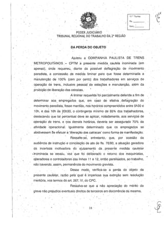 11 11, Turma
fls, _ __
fUIlc. _ _
,PODER JUDICIÁRIO
TRIBUNAL REGIONAL DO TRABALHO PA 2' REGIÃO
DA PEROADO OBJETO'
Ajuizou a OOMPANHIAPAULlSTA DE TRENS
METROPOLITANOS - CPTM a presente medida, cautela inominada (em
, ,
apenso), ,onde requereu,' diante da possível deflagração de movif1ento
paredista, a ,concessão de medida liminar para que fosse detÇJrminada a'
mànutenção de 100% (cem' por cento) dos trabalhadores em serviços de. " .
,operação de trens, ,inclusiVe, pessoal de estações e manutenção, além da
I ' ' . '
,proibição de liberação das catracas, '
;A liminar requerida'foi parcialmente deferida a fim de
determinar aos empregados que, em càso de efetiva, deflágração do, , '
movimento paredista, fosse mantído, nos hÇlrários compreenclidos entre 5h30é
1Oh,e ,das 16h às 20h30~ O contingente mínimo de 85% dos trabalhadores,I . , o" • ' .
destacando que tal percentual deve se aplicar, notadamente, aos serviços. de
operação de trens, e'los demais horários: deveria ser assegurado 70% da
atividade 'operacional. Igualmente determinado que os empregados se'
abstivessem ae efetuar a'liberação das catracas' como forma de manifestação,
.  . o. .'0 '
Ressalte~,se,entretanto, - que, por ocasião da
audiência de instrução e conciliação de ata de fls, 78/80, a situação geradora
da incerteza motivadorado' ajuizamento da, presente medida cautelar
, , , ' ,  . ' " '
,inominada se esvaiu, vez que foi deliberado o retorno dos maquinistas,
~peradores e controladores'das linhas 11 e 12, então paralisados, ao trabalho,
não havendo, assim, permanência do movimento grevista.
Desse modo, verificá-se' a perda do objeto daI . • _ .
presente cautelar, razão pela qual é, imperiosa sua extinção sem resolução
, meritória, nos termos do art. 267, VI,do CPC,
Ressalva-se que a não apreciação do mérito da
greve não prejudica eventuais direitos de terceiros em decorrência dá mesma,
18
 