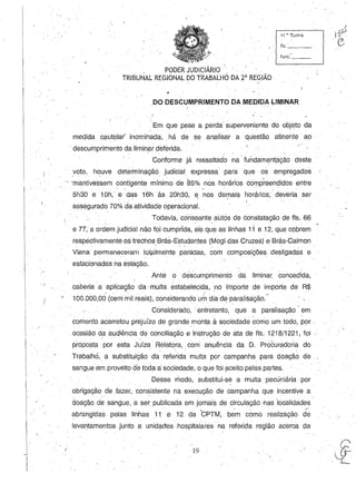 .;
11 •. Turma
fls._-,-_
func..I-,--_
, PODER JUDICIÁRIO' '.
TRIBUNAL REGIONAL DO TRABALHO DA 2á
REGIÃb
.DO DESCUMPRIMENTO DA MEDIDA LIMINAR
.Em que pese a perda superveniente do objeto da
medida cautelar' inominada, .há de se analisar a questão atinente ao·'
.descumprimento da liminar deferida.
Conforme já ressaltado na .fuiídamentaçãodeste ..
voto, houve determináção judicial. expressa para que os empregad.os
····-mantivessem contigente mínimo de 85% nos horários compreendidos entre
5h30e 10h, e das 16h às 20h30, e ~os demais horários; deVeria ser. . . ' • I .
assegurado 70% da atividade operacional.
TOdavia,corisoante autos de constatação de fls. 66
e 77, a ordem judicial não foi cumprida, eis que as linhas 1ie 12, que cobrem
respectivamente os trechos Brás-Estudantes (Mogi das Cruzes) e. BráscCalmon. . . .
Viana permaneceram toiFllmente paréldas,com composições desligadás e
estacionadas na estação,
Ante o descumprimento da liminar concedida,
caberia a aplica*ào da' multa estabelecida, no importe de importe de R$
 ,. 1
100,000,00 (cem mil reais), considerando umdiade paralisação.
Considerado, .' entretanto, que a paralisação' em
comento acarretou prejuízo de grande monta à sociedade como um todo, por, . .
.ocasião da audiência de conciliação e instrução de ata de fls. 1218/1221, foi,
propostÇ1. por esta Juíza .Relatora, com' anuência da D. Próêuradoria do
Trabalhei, a sUbstitUiÇãO' da referid~ multa por campanha para doação de
sangue em proveito de toda a sociedade, o que foi Çl.ceito pelas partes,
Desse modo, substitui-se a multa pecúniária por
obrigação de fazer, consistente na execução de campanha qUI3 incentive a
doação de sangue,' a ser, publicada em jamais de circulação nas 'localidades'
, , ~
abrangidas pelas linhas .11e12 da 'CPTM, bem como realização de
leval")tamentos junto a unidades hospitalares na referida região acerca da
19 ",~
 