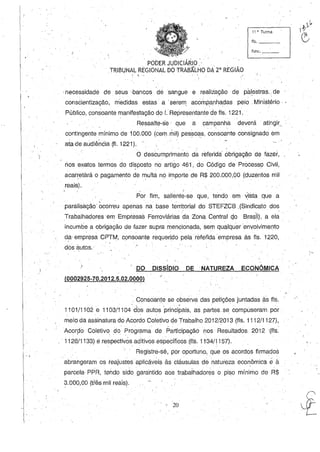 . ,
11 ~. Turma
fls. _ _..,-
, funco _ _
.' PODER JUDICIÁRIO' . ' .
. TRIBUNAL REGIONAL DO TRABÃLHO DA 2" REGIÃO
" ...,
.necessidade de seus ,bancos d.e sangue e realização de pàl,estras" de
consCientização, medidas estas a .serem acompanhadas pelo Ministério,
Público, consoante manifestação do I. Hepresentante de fls. 1221.
Ressalte-se' que a campanha deverá' atingir. '
cont'lngente mínimo de 100.000 (cem mil) pessoas, consoante consignado em
ata de audiência (fi. 1221). '.
o descumprimento da referida' óbrigação de fazer,
tios exatos termos do di~posto no artigo 461, do Código de Processo Civil,
acarretará o pagamento de multa no importe de R$200.000,00 (duzentos mil" " . , " . ,
reais).
- . y
Por fim, saliente-se que, tendo em ~ista que a
paralisação ocorreu apenas na base territorial do STEFZCB ,(Sindicato dos
Trabalhadores em Empr.esas Ferroviárias da Zona Central cjo BraSIl), a ela
incumbe a obrigação de fazer supra mencionada, sem qualquerenyolvimento
da· emp~esa CPTM, cpnsoante requerido pela réfefidaempresa às fls. 1220,
dós autos.
. DO DissíDIO DE NATUREZA ECONÔMICA
(0002925-70.2012.5.02.0000) ..
. Consoante se observa das peÍições juntadas às fls.
1101/1 i 02 e 1103/1104'dbS autos 'principais, as partes. se compuseram por
meio da assinatura do Acordo Coletivo de Trabalho 2012/2013 (fls. 1112/1127),
, .
Acorpo Coletivo, do Programa de Participação nos Resultados 2012 (fls.
1128/1133) e respectivôs aditivos específicos (fls. 11-34/1157).
Registre-se, por oportuno, que os acordos firmados' . " . ' ,
abrangeram os reajustes aplicáveis às cláusulas de natureza econômica é à
parcela· PPR, tendo sido garantido aos trabaihadores o piso mínimo de H$
3.000,00 (três mil reais).
20
 