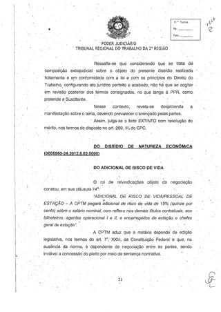 11 ~, Turma
fls,_~_
func. _ _
, PODER JUDICIÁRIO
< TRIBUNAL REGIONAL DO TRABALHO DA 2· REGIÃO
I
Ressalte-se que considerando ql!e se trata de
composição extrajudicial, soqre o objeto do presente dissídio realizada
:licitamente e em cÇlnformidade com ,a lei e ,com os princípios do Oireito do. I ' .
Trabal~o" configurando ato jurídico perfeito e 'acabado, não há que se'cogitàr
em revisão posterior dos termos consignados, no que tange à PPR, como,, .  ,
pretende a Suscitante,,
Nesse contexto, revela-se des'picienda a
'manifestação sobre o tema,devendo preval~cer o'avençado pelas partes, '
" Assim, julga-se o feito EXTINTO com resolução do
mérito, nos termos do disp'osto no art, 269, 111/ do CpC,
DO DiSsíDIO DE, NATUREZA ECONÔMICA
(0005560-24.2012.5.02.0000) ,
DO ADICIONAL DE RISCO DE VIDA
O rol de reivindicações objeto da negociação
constou, em sua cláusula 74·:'
"ADICIONAL DE RISCO DE VIDAIPESSÓA[ DE
,- ' '" " " , " "
ESTAÇAO - A CPTM pagará adicional de risco de vida .de 15% (quinze por
cento) .sobre o sÇilário nominal, com reflexo nosde~àis títulos contratuais,aos
qilhet(iiros, < agentes operacionat.f e li, e e;carregados de estação e chefes~', ' I, .
, geral de estação",
, A CPTM aduz que a matéria depende' de edição
legislativa, nos termos do art. lO,' XXIII, .da Constituição'Federale que, na,
ausência da norma, é dependente d!j negociação' entre as partes, sendo- • I " '
inviável a concessão'do pleitopor meio de sentença normativa,
21
 