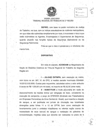 I •
'PODERJUDICIÁRIO '. '
TRIBUNAL REGIONAL DO TRABALHO DA 2a
REGIÃO. , ,
. ,
11 .~. Turma
,
fls. _-'---'_
func. _ _
DEFIRO, com b,q.se no poder normativo da Justiça
do T~abalho, vez que, com os índices assustadores de violência metropolitana,, / '
em que vidas são subtraídas simplesmente por nada, é inconteste o risco a que
estãos'ubmetidos os Agentes, Encarregados e' Supervisores ,de Segurança,
quando atuando na~ funções típcas da Seguiariça .Operacional ou da
- . ' - ' ,
.Segurança Patrimonial.
Frise-se que o risco é ponderoso e o infortúniQ não, ,
marca hora.
DISPOSITIVO
.Em vista, do exposto, AC0I'DAM os Magistradosda
'Seção de Dissídios Coletivos do Tribunal Regional dO Trabalho da Segunda
Região em:
I . I - .JULGAR EXTINTA, sem resolução do mérito,~ . ,'.
corhfulcro no art. 267, VI, do CPC, a' medida cautelar inominada 0004668-
18.2012.5.02.0000. Custas pela requerénte, calculadas sobre o valor atribuído
à causa de R$ 1.000,00 (um mil r!'laisi, no importe.de R$ 20,00 (vinte reais).
! •
11- SUBSTITUIR a .multa p~cuniári? ém razão do
. 
, descumprimento da medida liminar por obrigação de fazer, consistente na, '
,execução de campanha, a cargo do STEFZCB (Sindicato dos Trabalhad.ores. , .. , . "'
em Empresas Ferroviárias da Zona Central dei Brasil), que incentive a doação, ,
de sangue, a ser p~blicada' em' jorriaisde circulaçã9 nas localidades, . ,
abrangidas pelas iinhas 11 e 12 da CPTM, , bem como realização de
, ,- , I ) ' . . •
levantamentos junto a unidade:;; hospitalares na referida região acerca 'da
. - ! . ' , • " -
necessidade- de seus bancos de sa,ngue e realização de palestras de
. conscientização, medidas estas que deverão ser realizadas no prazo de 6 ., ' . . - .
22, .
 