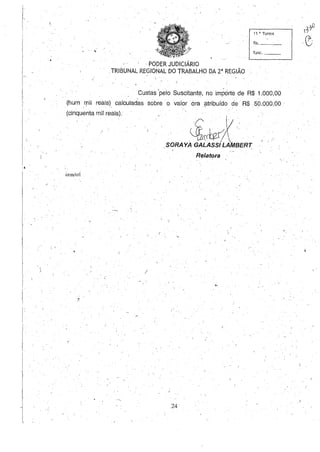 , .
.: I
[
11 a. Turma
fls.
, func,
, PODER JUDICIÁRIO
,TRIBUNAL REGIONAL DO TRABALHO DA 2· REGIÃO
Custas 'pelo Suscitante, no importe de R$ 1.000,00
(hum mil reais). calculadas sobre' o valor ora ,?tribuído de R$, 50.000,00 '
(cinquenta mil reais).
cem/crI
,
/
,.':1
.. ~bíV.·.
,SORAYA GALASS~~BERT
Relatora
,.
,24
'3;0
,~
 