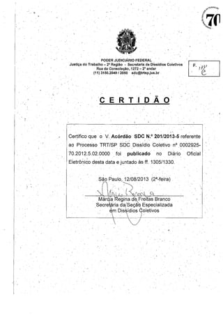 • • {t.o
,~ ,
. '
r '
PODER JUDICIÁRIO FEDERAL .'
Justiça dó Trabalho _2" Região " Secretaria de Dissídios Coletivos
. Rua da Consolação, 1272 "; 2° andar
(11) 3150.204912050 sdc@trtsp.jus.br.• - - I"
[ i J .
F'/?3J .(?,o .
"G .
CER T J D ,Â O
1'-,
Certifico que' o V, Acórdão SDe N,o 201/2013-5 referente
ao Processo TRT/SP SDC Dissídio Coletivo, nO 00à2925-
70.2012.5,02.0000 foi publicado no' Diário Oficial
Eletrôni~o desta data e juntado às ff. 1305/1330.
São Paulo,. 12/08/2013 (2'-feira) , .
.' , ( .
. ~~" .
 