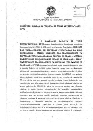 PODER JUDICIÁRIO
TRIBUNAL REGIONAL.DO TRABALHO DA 2" REGIÃO
.IJoií
i------'-10
,
11 11
, Turma V
fls. ~--:_
func. ~---'-
,
SUSCITADO: COMPANHIA PAULISTA DE TRENS METROPOLITANOS '-
CPTM
A· COMPANHIA PAULISTA DE TRENS
( ,  - - '
·METROPOtITANOS - CPTM ajuizou dissídio coletivo d,e natureza econômica
(processo 0002925-7Ü.2012.5.02.0000),em face dos Suscitados, SINDICATO
DOS TRABALHADORES EM EMPRESAS FERROVIÁRIA~ DA ZONA
SOROCABANA - STEFZS;SINDICATO DOS TRABALHADORES EM;
EMPRESAS FERROVIÁRIAS DA ZONA CENTRAL DO BRASIL - STEFZCB;
SINDICATO DOS ENGENHEIROS NO ESTADO DE SÃO PAULO - SEESP;
· SINDICATO DOS TRABALHADORES EM EMPRESAS FERROviÁRIAS DE -
SÃO PAULO- STEFSP, acjuzindo, em sínt~se, que à negociação coletiva p~ra
o Acordo Coletivo 2012/2013 restdU frustrada, sendo que os· Suscitados.
adotavam à. mesma e,stratégia do ano anterio;', procurando aguardar o início e
término das negociações coletivas dos empregados do METR6, com vistas a
talvez deflagrar movimento paredista. conjunto em prejuízo da população.
Afirmou, ,ainda, que .em ~egunda reunião conjunta houve delibêraçãà pela
manutenção, sem alterações, de 43 .(quarenta e três) Cláusulas' relativas ao
acordo coletivo de 2011/2012, além de pequenos ajustes nas cláusulas
· relativas à. cesta básica, integralização' .do behefício previdenciário,
anÚênio/averbaçã~ de tempo, transporte geral e.licença-maternidade. Afirmou,
. outrossim, que· na terceira reunião. realizada, restaram consensadas as'
clál:lsulas relativas à asçensão funcional 'de .dirigente sindical, "~iSi~dicato -
desligamento e· desconto, reuniões d.3 acompanha~ento, desconto
. '
.confederativo/assistencial, condições e critérios ,para ocupação de
imóveis/patrimônio da CPTM '~ abrangência/validade.Afirmou,t~mbém, que. '
• em quarta reunião, foram' consensadas as Cláu~ulas relativas à gratificação
2
 