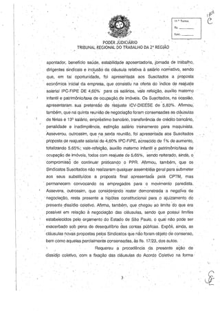 i
I
IPi
11 ~. Turma c:fls. _ _~
func._-:-
. "
, ,PODER J.UDICIÁRIO , ' _
TRIBUNAL [<.EGIONAL DO TRABALHO DA 2' REGIAO
, • , I I ' . ' o::
apontador, benefício saúde, estabilidade aposentadoria, jornada de trabalho,
dirigentes sindicais e inclusãó da cláusula relativa à salári~ normativo, sendo
. '
que, em tal oportunidade,' foi apresentada aos Suscitados a proposta
econ6mica inicial da empresa"que consistiLi na oferta do índice de .reajusJe. ' . ' . '
salariallPC-FIPE DE 4,60% para os salários, vale refeição, auxílio materno. - / - . ' " '-,
infantil e patrimônio/taxa de ocupação.. de imóveis. Os Suscitados, na ocasião,
, . , " /  . .. . " , . . .
apresentaram sua pretensão de reajuste ICV-DIEESE. de 5,83%. Afirmou,
também, qu~ na quinta reunião de negociação foram consensadas as cláusulas
de férias é 13° salário, enÍpréstimo bancário, transferência de crédito bancário,
penalidade e inadimplênci~, e)5tinçãosalário treinamento para maquinista.
Asseverou, outrossim, que na sexta reunião, foi apresentada a'os Suscitados
proposta de reajuste salarial de' 4,60% IPC-FIPE, acrescido de 1% de aumento!
totalizando 5,65%; vale-refeição, auxílio materno infantil e patrimônio/taxa de
ocupaçãqde imóveis, todos com reajuste de 5,65%, sendo reiterado, ainda, o'
• , ,'.>11 _ ' . - , , '
compromisso ,de continuar praticand,o, o PPR. Afirmou, também, que os
Sindicatos Suscitados não realizaram qualquer assemblé[ageralpara submeter
aos seus substituídos a proposta final, apresentada pela CPTM, mas
, permanecem convocando os empregados para o movirnento paredista.
, '
Assevera, outrossim, que considerando restar demonstrada' a negativa de, "
'negociação, resta presente a hipótes constitucional para0 ajuizamento do
,presente dissídio coletivo. Afirma, também, que chegou ao limite:do que era. . ' -
possível em relação à negociação das cláusulas, sendo que possui limites
estabelecidos pelo orçamento do Estado de São ,Paulo, o qual não pode ser
eXacerbado sob pena de desequilíbrio das contas públicas. Expôs, ainda, as
, cláiJsulasnovas propostas pel?SSindicatos que não foram objeto de consenso,
bem como aquelas parcialmente consensadas, às fls. 17/23, dos autos:
Requereu a procedência ,da presente ação de
dissídlo coletivo,. corn a fixação das cláusulas do Acordo Coletivo na forma'
3
'
 