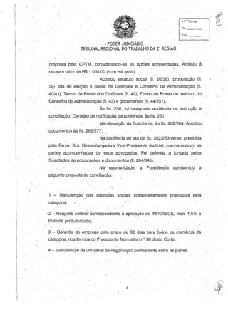 11 H, Turma
fls. _ __
. . ' " PODER JUDICIÁRIO . .
TRiBUNAL REGIONAL DO TRABALHO DA 2' REGIÃO
propósta pela CPTM, considerando-se as razões apresentadas, Atribuiu à
causa o valor dé'R$ 1.000,00 (hum'mil reais).
Acostou estatuto social (fi. 26/38), procuração (fI.
39), ata de eleição e posse de Diret?res' e Conselho de' Administração (fi.
40/41), Termo de Posse dos Direlore~(fl. 42), Termo de Posse de membro do
Conselho do/ Administração (fI. 43) e çlocumentos(fl. 44/257).
Às fls. 258, foi designada audiência de instrução e. , .
conciliação.Certidãd çle notificação da audiência, às fls. 261.
Manifestação da Suscitante, às fls. 262/264. Acostou.
.documentos às fls. 265/277.
Naaudiencia de' ata de fls. 282/283-verso, presidida'
pela Exma. Sra. Desembargadora Vice-Presidente Judicial, compareceram as
, ' .  . , . - )
partes acompanhadas de seus advogados. Foi deferida a juntada pelos
Suscitados de procurações edocumentos (fI.. 284/345)..
Na' oportunidade, a Presidência· apresentou a·
seguinte proposta 'de conciliação:
. 1 ~. Manutenção das cláusulas sociais 'costumeiramente praticadas pela
. '; I
categoria;
- ~ . -, .
·2 ~Reajustesalarial correspondente à aplicação do INPC/IBGE, mais 1,5% a
título de produtividade;
(
3 - Garantia de emprego pelo prazo de 90 dias para todos os membros da .
categoria, nos termos"do Precedente Normativo nO 36 desta Corte;
4 - Manutenção de um canal de negociação permanente entre as partes.
4
o,71
e.
 