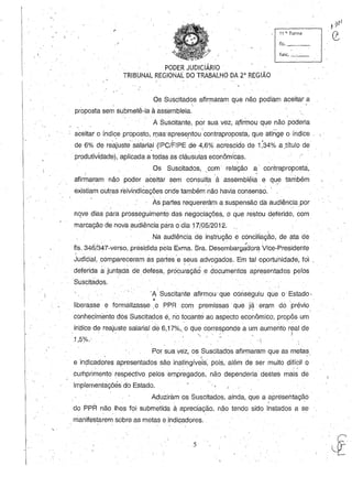 11 a. Turma
/
funç,_'_'_
PODER JUDICIÁRIO'
TRIBUNAL REGIONAL DO TRABALHO DA 2" REGIÃO
Os Suscitados afirmaram que não podiam aceitar ,a
 . ' '.
proposta sem submetê-Ia à ass'embleia.
A Suscitante, por sua vez, a,firmou que não poderia
aceitar o índice proposto, rDas~apresentóu'contraproposta, que atinge o índice
de 6% de reajustesalàri~I(IPC/FIPE'de 4,6% acrescido de Ú4% aJítulo de
produtividade), aplicada a todas as cláusulas econômicas.
Os Suscitados, ,com' relação a' contraproposta,
afirmaram não poder aceitar sem consulta 'à assembléia e qu_e também
existiam outras reivindicações onde também não haviaconsenso.·
As partes requereram a suspensão dá audiênciapor
nqve ,dias p~ra prosseguimento ,das negociações, °que restou deferido, com
marcação de nova audiência para odia 17/05/2012.
Na audiência de instrução e conciliação, de ata de
'fls. 346/347-verso, presidida pela Exma. Sra. Desembarg;dora Vice-Presidente
Judiéial, compareceram as partes 'e seus advogados. Em tal oportu'nidade, foi
deferida ajunt?da de" defesa, procuraçãO e documentos apresentados pelos
Suscitados.
"A' Suscitante afirmou' que conseguiu que o Estado,
. '
liberasse e formalizasse ,o PPR com premissas' que ja" eram do prévio
conhecimento dós Suscitados e, no tocantéao aspecto econômico; propôs um'
inaiee de reajuste salarial dé 6,17%., 'o que eorresponde a um aumento real de
'1 5°" " ' " ""' ~' " )
'J ;0. ·-i
Por sua vez, os SuseitÇldos afirmaram que as metas,. ( . ~
e indicadores apresentados são inatingíveis, pois, além de ser muito difícil o• . • • I
cumprimento respectivo pelos empregados, não dependeria destes mais de
implementaçõés do Estado.
, Aduziramos Suscitados, ainda, que a apresentação
do PPR não lhes foi submetida, à apreciação, não tendo sido instados a se
manifestarem sobre as metas e .indicadores.
5 'º,'li['
 