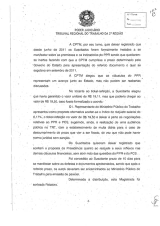 11 ~. Turma
fls. _ _~
funç._~
. PODER JUDICIÁRIO
TRIBUNAL REGIONAL DO TRABALHO DA 2' REGIÃO
A CPTM; por seu turno, quis deixar registrado que
desde junho de 2011 os Suscitados foram formalmente instados a se
manifestar 'sobre'as premissas e os indicadores po PPR sendo que quedaram-' . .
se' inertes fazendo com que a CPTM cumprisse o prazo dl?terminado pelo
'Gover)1odO Estado para apresentação do referidodocu~ento o· qual se,
esgotava em setembro de 2011.
A CPTM alegou que as cláus'ulas do .PPR
representam um avanço junto ao Estado, mas. não podem ser reabertas
diSCussões.
NO tocame ao ticket-refeição, a Suscitante alegou
, que havia garantido o valor unitário deR$ 19,11, mas que poderia chegar ao
valor'de R$ 19,50, caso fosse formalizado o acordo.' .
O I. Representante do Ministério Público do Trabalho
apresentou como proposta alternativa aceitar-se o índice de reajusie salarial de .
(3,17%,0 tickeHefeição no valer de 8$W;S9 e deixar à parte as negociações '.
relativas ao PPR e PCS, sugerindo, ainda, a realização' de .uma audiência
 , , : ' - ,
pública no TRT,' com q estabelecimento de multa diária para o caso de
descumprimento do prazo que viera ser fixado, dê vez que não .pode haver
florma jurídica sem sanção. .

, aceitam a proposta da Pr~sidência quanto ao reajuste e seus reflexos nas
I I "
. Os .Suscitados quiseram deixar registrado que
demais cláusulas financeiras, sem abrir mão das questões do PPR e. do PCS..
Foi concedido ao Suscitante prazo de 10 dias para
se manifestar sobre as defesas e documentos apresentados, sendo que após o" ,
referido prazo, os autos deveriam ser encaminhados ao Ministério Público do
. .
Trabalho.para emissão de parecer. '
Determinada a distribuição, esta Magistrada foi
.. sorteada Relatora:
6
"
 