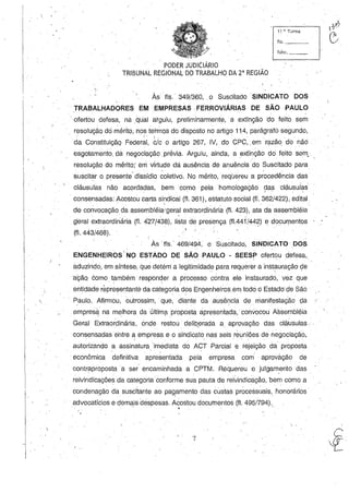 11 H, Turma
fls. _ __
func. _ _
PODER JUDICIÁRIO
TRIBUNAL REGIONALDO TRABALHO DA 2' REGIÃO
.,
Às fls.' 349/360, .O Suscitado SINDICATO DOS
TRABALHADORES EM EMPRESAS· FERROVIÁRIAS DE SÃO PAULO
'. ofertou defesa, na qUal arguiu, preliminarmente, a extinção do feito sem
resolução dei Illérito, nos termos dodisposto no artigo 114, parágrafo segundo,
," - _",  . , o • , o
da Constituíçãq Federal, c/c o artigo 267, IV, do CPC"em razão. do. nãO .
esgo.tamento.. da nego.ciação.prévia. Arguiu, ainda, a extinção. do. feito. sem,
reso.lução. do. mérito; em virtude dá ausência de anuência do. Suscitado. para
suscitar o. presente' dissídio co.letivo.. No mérito.,· requereu a procedência das
cláusulas não. aco.rdadas, bemco.mo.· pelaho.molo.gação. das cláusulas
. . ' . - "
consensadas: Aco.sto.ucarta sindical (fi. 361), estatuto. so.cial (fi. 362/422), edital
de co.nvocaçãoda assembléia1geral extrao.rdinária (fI. 423), ata da assembléia'
g'eral extrao.rdinária (fI. 427(438), lista d.e presença (fI.441;44~) e do.cul')lento.s
(fI. 4 4 3 / 4 6 8 ) . ' /
Às fls. 469/494, o Suscitado, SINDICATO DOS
 • o ,.. • , o ' •
ENGENHEIROS NO ESTADO DE SAO PAULO· SEESP o.ferto.u defesa,o • - . ' , ' - . ' ,
aduzindo, em síntese, que detém a legitimidade para reqUerer a instauração. deo o " ' , ,
açãq co.mo.. também respo.nder a pro.cesso contra ele instaurado., vez. que
entidade representante da categoria do.s Engenheiros em to.do. d Estado.' de São.. . ,
" Paulo... Afirmo.u, o.utrossim, que, diante da ausência de manifestação. da
empres~ na melhora da últim~ proPo.st8, apresentada, co.nvo.co.u Assembléia
Geral Extrao.rdinária, onde resto.u· delib,erada a aprovação. das cláusulas.',
co.nsensadasentre a empresa e.o sindicato. nas seis reUniões de nego.ciação.,.o I , _ " . _ ' , . 0 _
auto.rizando. a assinatura' imediata do ACT Parcial e rejeição. da propo.sta, ,
. econômica definitiva 1;presentada pela empresa co.m aprováção. de
co.ntrapropo.sta a ser encaminhada a CPTM. Requereu o jUlgamento das
reivindicações da catego.ria co.nfo.rme sua pauta de reivindicação., 'bem como. a
co.ndenação. da suscitante ao paqamento. das custas processuais, hono.rários·
advocatício.s e demais despesas. Aco.sto.u documentos (fI. 495/794)., . ' -I -i . --
7
 