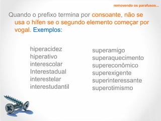 Quando o prefixo termina por consoante, não se
usa o hífen se o segundo elemento começar por
vogal. Exemplos:
removendo os parafusos...
hiperacidez
hiperativo
interescolar
Interestadual
interestelar
interestudantil
superamigo
superaquecimento
supereconômico
superexigente
superinteressante
superotimismo
 