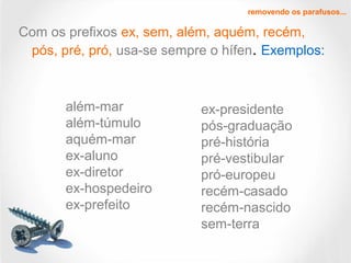 Com os prefixos ex, sem, além, aquém, recém,
pós, pré, pró, usa-se sempre o hífen. Exemplos:
removendo os parafusos...
além-mar
além-túmulo
aquém-mar
ex-aluno
ex-diretor
ex-hospedeiro
ex-prefeito
ex-presidente
pós-graduação
pré-história
pré-vestibular
pró-europeu
recém-casado
recém-nascido
sem-terra
 