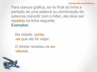 removendo os parafusos...
Na cidade, conta-
-se que ele foi viajar.
Para clareza gráfica, se no final da linha a
partição de uma palavra ou combinação de
palavras coincidir com o hífen, ele deve ser
repetido na linha seguinte.
Exemplos:
O diretor recebeu os ex-
-alunos.
 