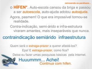 o HÍFEN*. Auto-escola cansou da briga e passou
a ser autoescola, auto-ajuda adotou autoajuda.
Agora, pasmem! O que era impossível tornou-se
realidade.
Contra-indicação, semi-árido e infra-estrutura
viraram amantes, mais inseparáveis que nunca.
Quem será o estraga-prazer a querer afastá-los?
Epa! E estraga-prazer, como fica?
Deixa eu fazer umas pesquisas básicas pela Internet.
removendo os parafusos...
contraindicação semiárido infraestrutura
Huuummm... Achei!
Continua com hífen.
 