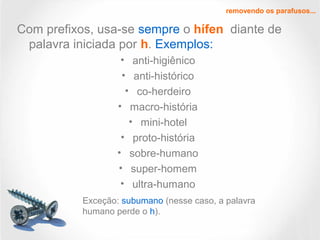 Com prefixos, usa-se sempre o hífen diante de
palavra iniciada por h. Exemplos:
• anti-higiênico
• anti-histórico
• co-herdeiro
• macro-história
• mini-hotel
• proto-história
• sobre-humano
• super-homem
• ultra-humano
removendo os parafusos...
Exceção: subumano (nesse caso, a palavra
humano perde o h).
 